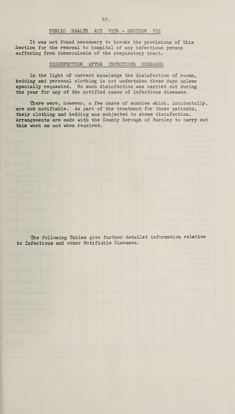 PUBLIC HEALTH ACT 1936 - SECTION 172 It was not found necessary to invoke the provisions of this Section for the removal to hospital of any infectious person suffering from tuberculosis of the respiratory tract0 DISINFECTION AFTER INFECTIOUS DISEASES In the light of current knowledge the disinfection of rooms, bedding and personal clothing is not undertaken these days unless specially requestedc No such disinfection was carried out during the year for any of the notified cases of infectious diseases. There were, however, a few cases of scabies which, incidentally, are not notifiable. As part of the treatment for those patients, their clothing and bedding was subjected to steam disinfection0 Arrangements are made with the County Borough of Burnley to carry out this work as and when required. The following Tables give further detailed information relative to Infectious and other Notifiable Diseases®