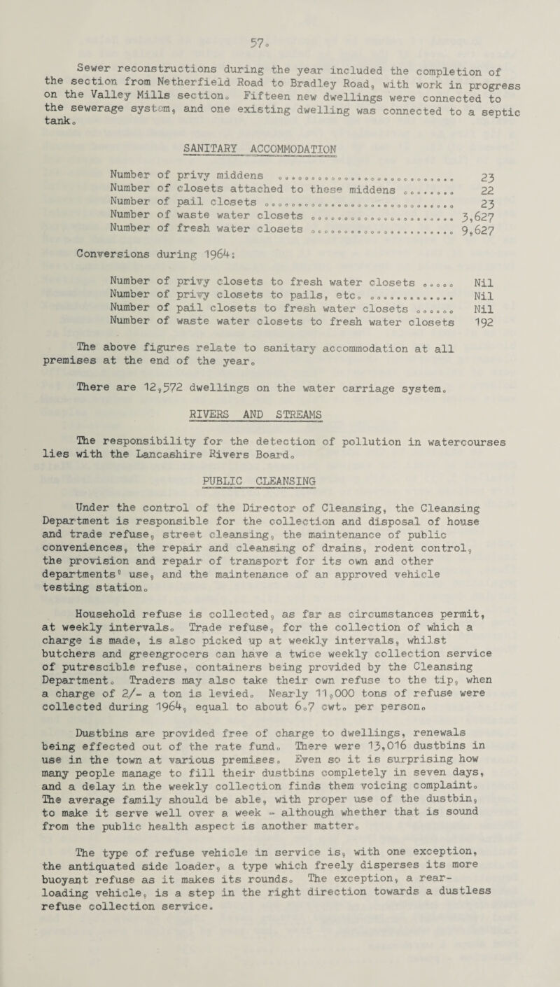 Sewer reconstructions during the year included the completion of the section from Netherfield Road to Bradley Road, with work in progress on the Valley Mills section0 Fifteen new dwellings were connected to the sewerage system, and one existing dwelling was connected to a septic tanko SANITARY ACCOMMODATION Number Number Number Number Number of privy middens «..»». „..•».......„..o..,.. 23 of closets attached to these middens ........ 22 of pail closets ooooo<sooo«*««iooooo*©iaoooo#®0®<> 23 of waste water closets »<» ©».. © ©...... . 3,627 of fresh water closets „.. soo.e0 „........... 0 9,627 Conversions during 1964: Nil Nil Nil 192 The above figures relate to sanitary accommodation at all premises at the end of the year*, There are 12,572 dwellings on the water carriage system© RIVERS AND STREAMS Number of privy closets to fresh water closets ..... Number of privy closets to pails, etc© c<> • ©......... Number of pail closets to fresh water closets 000.00 Number of waste water closets to fresh water closets The responsibility for the detection of pollution in watercourses lies with the Lancashire Rivers Board0 PUBLIC CLEANSING Under the control of the Director of Cleansing, the Cleansing Department is responsible for the collection and disposal of house and trade refuse, street cleansing, the maintenance of public conveniences, the repair and cleansing of drains, rodent control, the provision and repair of transport for its own and other departments0 use, and the maintenance of an approved vehicle testing stationo Household refuse is collected, as far as circumstances permit, at weekly intervals*, Trade refuse, fcr the collection of which a charge is made, is also picked up at weekly intervals, whilst butchers and greengrocers can have a twice weekly collection service of putrescible refuse, containers being provided by the Cleansing Departmento Traders may also take their own refuse to the tip, when a charge of 2/- a ton is levied*, Nearly 11,000 tons of refuse were collected during 1964, equal to about 6o7 cwto per person,. Dustbins are provided free of charge to dwellings, renewals being effected out of the rate fundo There were 13»Ol6 dustbins in use in the town at various premises. Even so it is surprising how many people manage to fill their dustbins completely in seven days, and a delay in. the weekly collection finds them voicing complainto The average family should be able, with proper use of the dustbin, to make it serve well over a week - although whether that is sound from the public health aspect is another matter0 The type of refuse vehicle in service is, with one exception, the antiquated side loader, a type which freely disperses its more buoyant refuse as it makes its rounds. The exception, a rear¬ loading vehicle, is a step in the right direction towards a dustless refuse collection service.