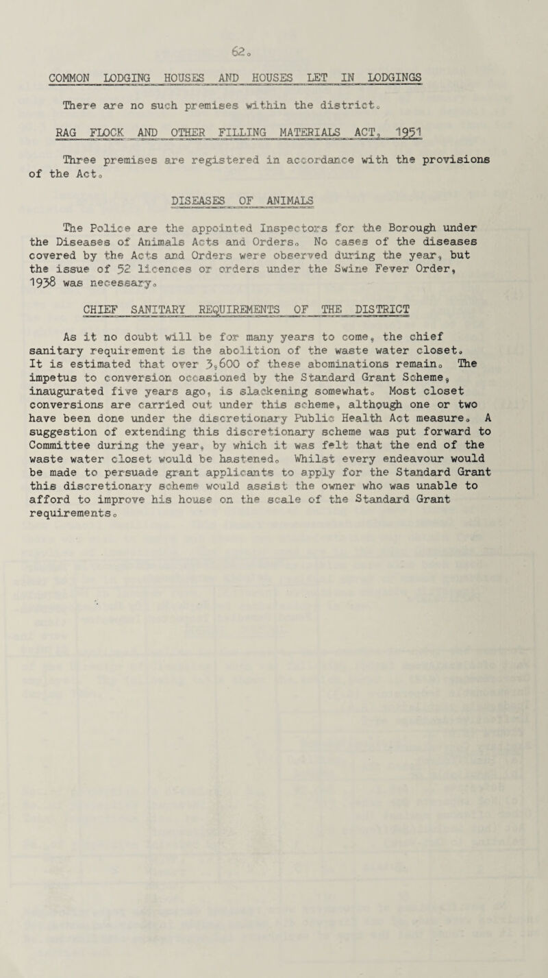 COMMON LODGING HOUSES AND HOUSES LET IN LODGINGS There are no such premises within the districtQ RAG FLOCK AND OTHER FILLING MATERIALS ACT, 19.51 'Three premises are registered in accordance with the provisions of the Acto DISEASES OF ANIMALS The Police are the appointed Inspectors for the Borough under the Diseases of Animals Acts and Orderso No cases of the diseases covered by the Acts and Orders were observed during the year, but the issue of 52 licences or orders under the Swine Fever Order, 1935 was necessaryo CHIEF SANITARY REQUIREMENTS OF THE DISTRICT eaciirnii n»-r-imMmiau3CMC^r:jM« nairoa3t^.^i.X3C»ai> nr-i-.-racs»p.aa—sy-w an—racji as»r- irr~ i~~r~mrr iliTi *TT II ■ m hi i n As it no doubt will be for many years to come, the chief sanitary requirement is the abolition of the waste water closet« It is estimated that over j5»6QO of these abominations remain0 The impetus to conversion occasioned by the Standard Grant Scheme, inaugurated five years ago, is slackening somewhat0 Most closet conversions are carried out under this scheme, although one or two have been done under the discretionary Public Health Act measure0 A suggestion of extending this discretionary scheme was put forward to Committee during the year, by which it was felt that the end of the waste water closet would be hastenedo Whilst every endeavour would be made to persuade grant applicants to apply for the Standard Grant this discretionary scheme would assist the owner who was unable to afford to improve his house on the scale of the Standard Grant requirementso