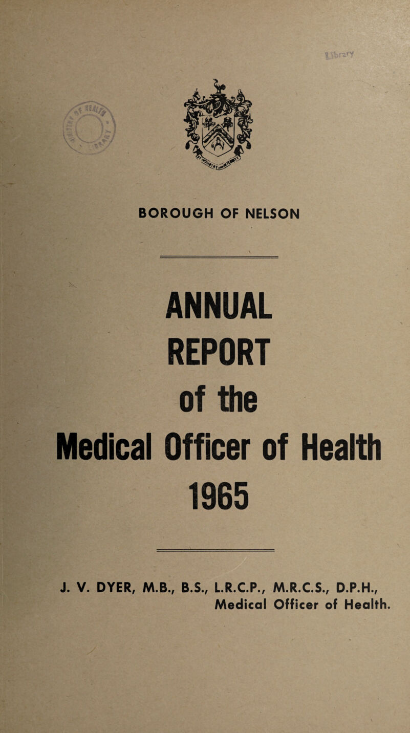 library T BOROUGH OF NELSON ANNUAL REPORT of the Officer of Health 1965 J. V. DYER, M.B., B.S., L.R.C.P., M.R.C.S., D.P.H., Medical Officer of Health. Medical