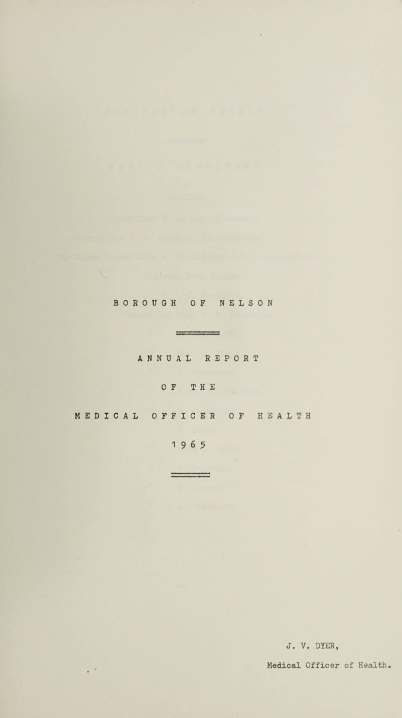 BOROUGH OF NELSON ANNUAL REPORT OF THE MEDICAL OFFICER OF HEALTH 19 6 5 J. V. DYER,