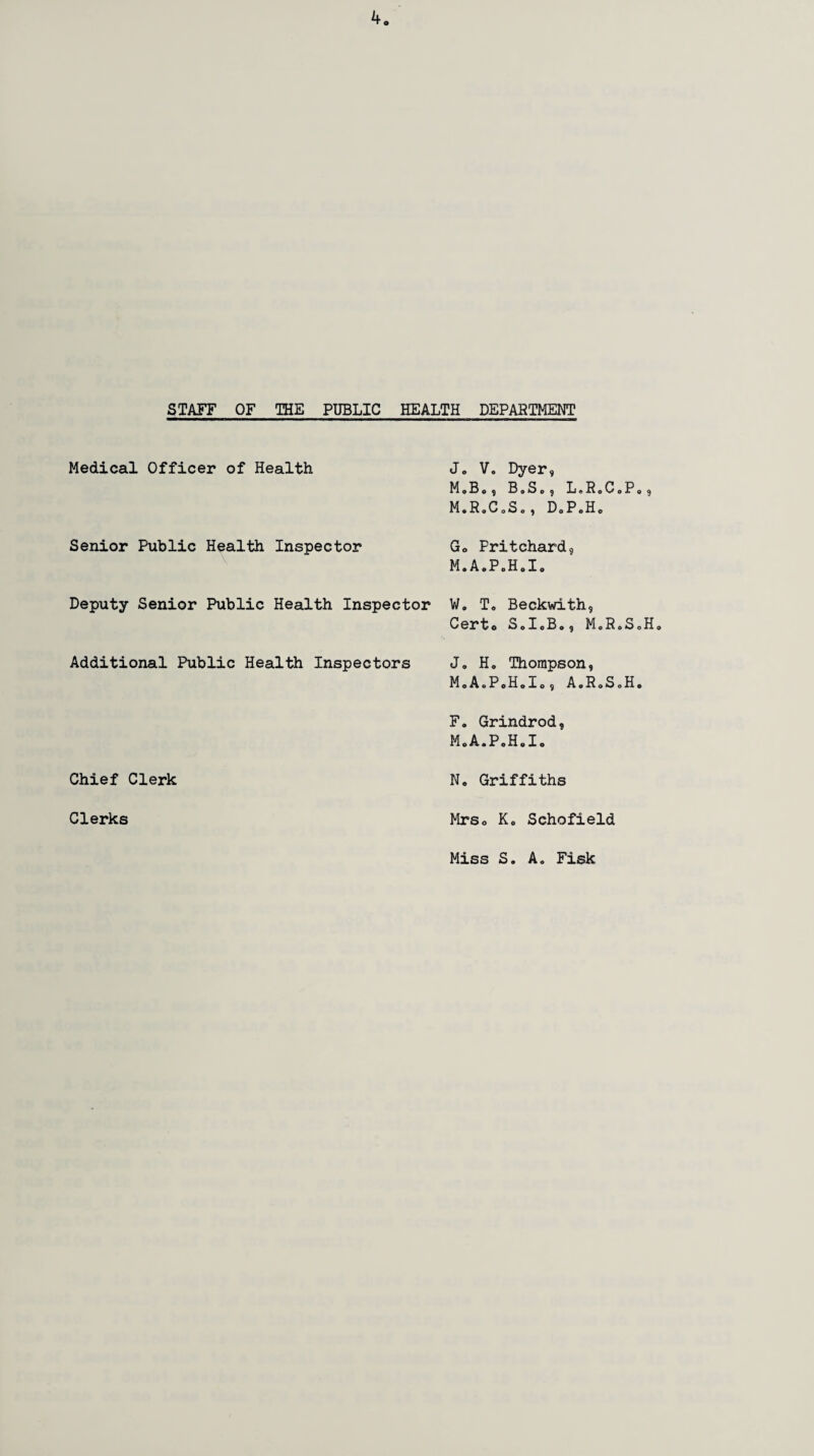STAFF OF THE PUBLIC HEALTH DEPARTMENT Medical Officer of Health Jo V. Dyer, M»B,, B.S., LoRoCoPo, MoRoCoSo, DoP.Ho Senior Public Health Inspector Go Pritchard, M.A.P.H.I. Deputy Senior Public Health Inspector Wo To Beckwith, Certo Sol.B., M.R.S.Ho Additional Public Health Inspectors Jo H. Thompson, MoA.PoHolo, A0R0S0H. F. Grindrod, MoA.PoHolo Chief Clerk No Griffiths Clerks Mrso K. Schofield Miss S. A. Fisk