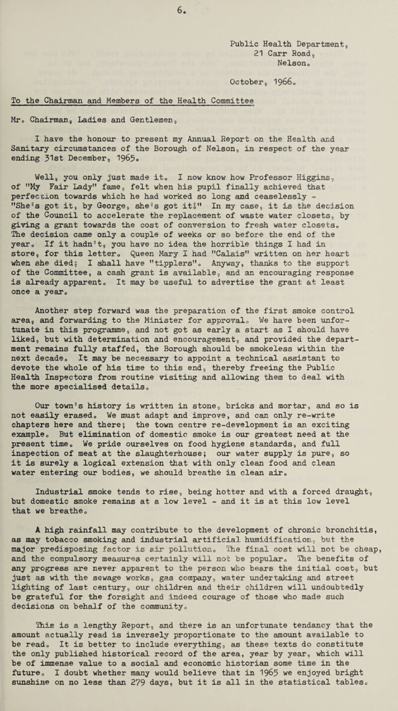 Public Health Department, 21 Carr Road, Nelson0 October, 19660 To the Chairman and Members of the Health Committee Mro Chairman., Ladies and Gentlemen, I have the honour to present my Annual Report on the Health and Sanitary circumstances of the Borough of Nelson, in respect of the year ending 31st December, 1965° Well, you only just made ito I now know how Professor Higgins, of ”My Fair Lady” fame, felt when his pupil finally achieved that perfection towards which he had worked so long and ceaselessly - ’’She's got it, by George, she's got itS” In my case, it is the decision of the Council to accelerate the replacement of waste water closets, by giving a grant towards the cost of conversion to fresh water closets <> The decision came only a couple of weeks or so before the end of the yearQ If it hadn't, you have no idea the horrible things I had in store, for this lettero Queen Mary I had ’’Calais” written on her heart when she died? I shall have ’’tipplers”0 Anyway, thanks to the support of the Committee, a cash grant is available, and an encouraging response is already apparento It may be useful to advertise the grant at least once a yearQ Another step forward was the preparation of the first smoke control area, and forwarding to the Minister for approval0 We have been unfor¬ tunate in this programme, and not got as early a start as I should have liked, but with determination and encouragement, and provided the depart¬ ment remains fully staffed, the Borough should be smokeless within the next decadeo It may be necessary to appoint a technical assistant to devote the whole of his time to this end, thereby freeing the Public Health Inspectors from routine visiting and allowing them to deal with the more specialised details0 Our town's history is written in stone, bricks and mortar, and so is not easily erasedo We must adapt and improve, and cam only re-write chapters here and there 5 the town centre re-development is an exciting example0 But elimination of domestic smoke is our greatest need at the present time0 We pride ourselves on food hygiene standards, and full inspection of meat at the slaughterhouse; our water supply is pure, so it is surely a logical extension that with only clean, food and clean water entering our bodies, we should breathe in clean air0 Industrial smoke tends to rise, being hotter and with a forced draught, but domestic smoke remains at a low level - and it is at this low level that we breatheo A high rainfall may contribute to the development of chronic bronchitis, as may tobacco smoking and industrial artificial humidification, but the major predisposing factor is air pollution0 The final cost will not be cheap, and the compulsory measures certainly will not be popular0 The benefits of any progress are never apparent to the person who bears the initial cost, but just as with the sewage works, gas company, water undertaking and street lighting of last century, our children and their children will undoubtedly be grateful for the forsighi and indeed courage of those who made such decisions on behalf of the communityo This is a lengthy Report, and there is an unfortunate tendaney that the amount actually read is inversely proportionate to the amount available to be reado It is better to include everything, as these texts do constitute the only published historical record of the area, year by year, which will be of immense value to a social and economic historian some time in the futureQ I doubt whether many would believe that in 1965 we enjoyed bright sunshine on no less than 279 days, but it is all in the statistical tables0