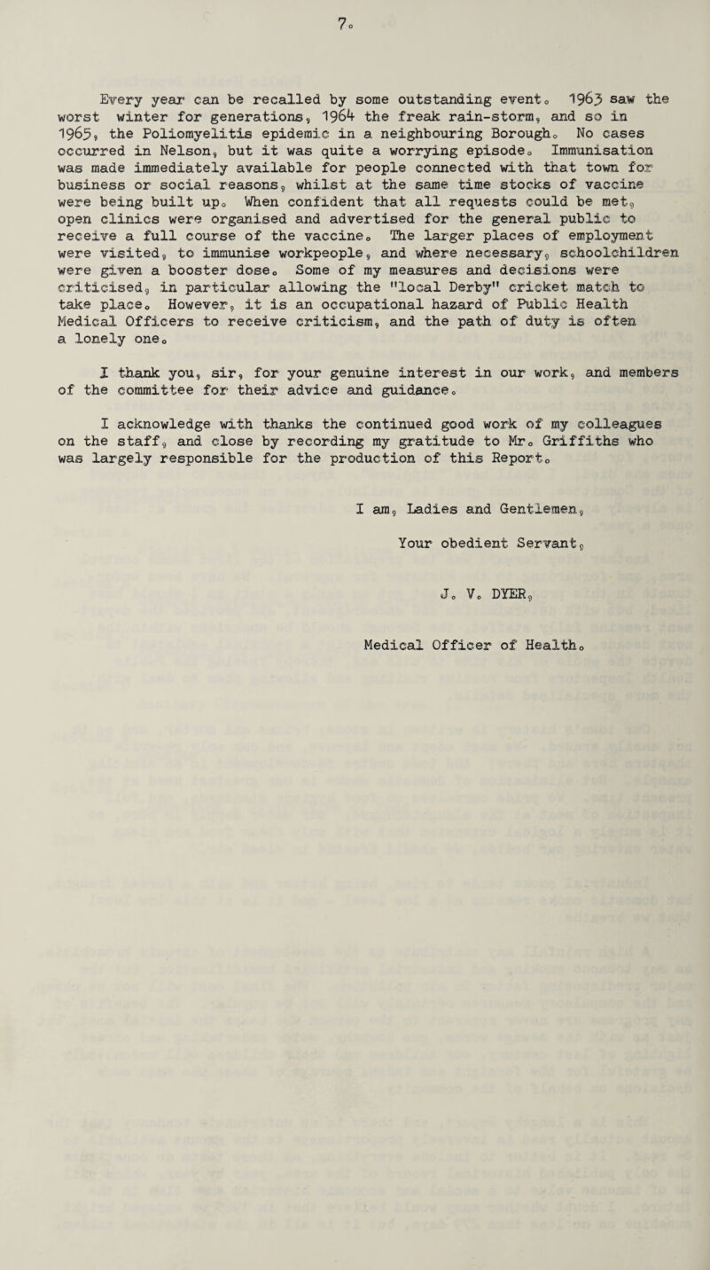 Every year* can be recalled by some outstanding event0 1965 saw the worst winter for generations, 1964 the freak rain-storm, and so in 19659 the Poliomyelitis epidemic in a neighbouring Borough0 No cases occurred in Nelson, but it was quite a worrying episode0 Immunisation was made immediately available for people connected with that town for business or social reasons, whilst at the same time stocks of vaccine were being built up0 When confident that all requests could be met, open clinics were organised and advertised for the general public to receive a full course of the vaccine <, The larger places of employment were visited, to immunise workpeople, and where necessary, schoolchildren were given a booster dose0 Some of my measures and decisions were criticised, in particular allowing the ’’local Derby” cricket match to take placeo However, it is an occupational hazard of Public Health Medical Officers to receive criticism, and the path of duty is often a lonely one0 I thank you, sir, for your genuine interest in our work, and members of the committee for their advice and guidancec I acknowledge with thanks the continued good work of my colleagues on the staff, and close by recording my gratitude to Mrc Griffiths who was largely responsible for the production of this Reporto I am, Ladies and Gentlemen, Your obedient Servant, Jo Vo DYER, Medical Officer of Health0