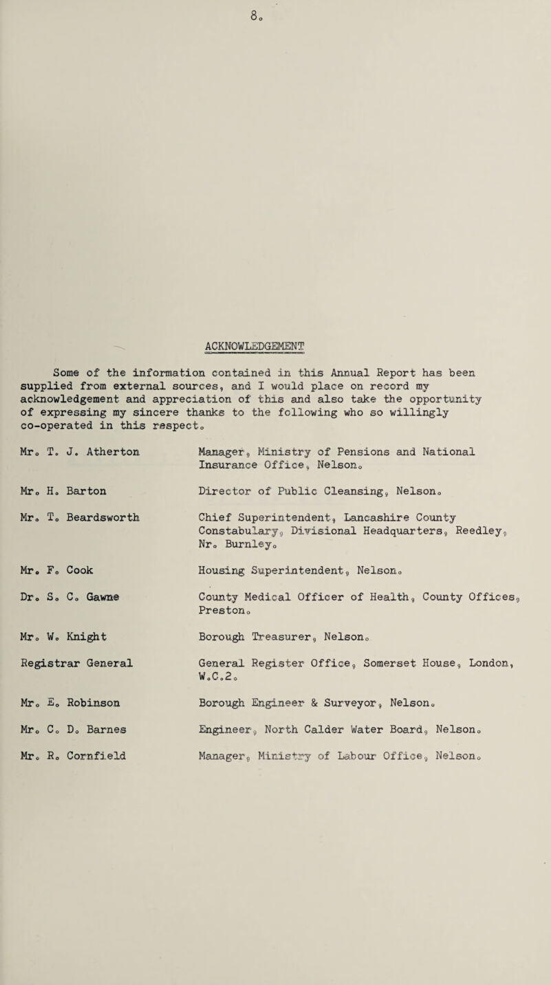 8o ACKNOWLEDGEMENT Some of the information contained in this Annual Report has been supplied from external sources, and I would place on record my acknowledgement and appreciation of thxs and also take the opportunity of expressing my sincere thanks to the following who so willingly co-operated in this respecto Mr0 To Jo Atherton Manager, Ministry of Pensions and National Insurance Office, Nelson0 Mr0 Ho Barton Director of Public Cleansing, Nelsono Mr« To Beardsworth Chief Superintendent, Lancashire County Constabulary, Divisional Headquarters, Reedley, Nr0 Burnleyo Mr0 Fo Cook Housing Superintendent, Nelson0 Dr0 So Co Gawne County Medical Officer of Health, County Offices, Prestono Mr0 Wo Knight Borough Treasurer, Nelson0 Registrar General General Register Office, Somerset House, London, WoCo2o Mr0 Fo Robinson Borough Engineer & Surveyor, Nelsono Mre Co Do Barnes Engineer, North Calder Water Board, Nelson» Mro Ro Cornfield Manager, Ministry of Labour Office, Nelsono