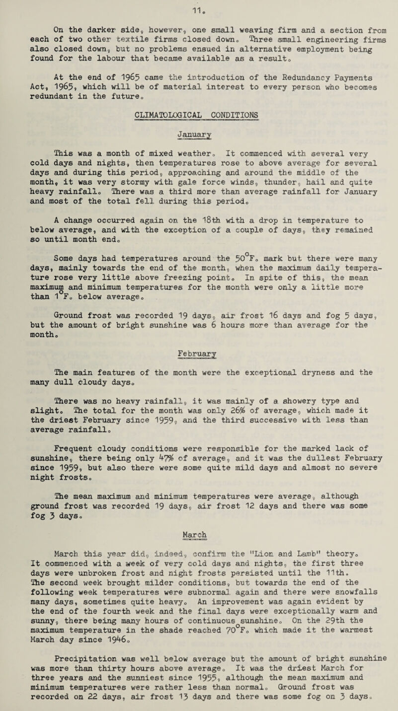 o On the darker side, however, one small weaving firm and a section from each of two other textile firms closed. down0 Three small engineering firms also closed down, but no problems ensued in alternative employment being found for the labour that became available as a result0 At the end of 196.5 came the introduction of the Redundancy Payments Act, 1965, which will be of material interest to every person who becomes redundant in the future0 CLIMATOLOGICAL CONDITIONS January This was a month of mixed weather„ It commenced with several very cold days and nights, then temperatures rose to above average for several days and during this period, approaching and around the middle of the month, it was very stormy with gale force winds, thunder, hail and quite heavy rainfallo There was a third more than average rainfall for January and most of the total fell during this period0 A change occurred again on the 18th with a drop in temperature to below average, and with the exception of a couple of days, they remained so until month endo Some days had temperatures around the 50°Fo mark but there were many days, mainly towards the end of the month, when the maximum daily tempera¬ ture rose very little above freezing point0 In spite of this, the mean maximum and minimum temperatures for the month were only a little more than 1 F0 below averageo Ground frost was recorded 19 days, air frost 16 days and fog 5 Jays, but the amount of bright sunshine was 6 hours more than average for the montho The main features of the month were the exceptional dryness and the many dull cloudy days» There was no heavy rainfall, it was mainly of a showery type and slighto The total for the month was only 26% of average, which made it the driest February since 1959s and the third successive with less than average rainfall® Frequent cloudy conditions were responsible for the marked lack of sunshine, there being only of average, and it was the dullest February since 19599 hut also there were some quite mild days and almost no severe night frostso The mean maximum and minimum temperatures were average, although ground frost was recorded 19 days, air frost 12 days and there was some fog 3 dayso March March this year did, indeed, confirm the Lion and Lamb theoryo It commenced with a week of very cold days and nights, the first three days were unbroken frost and night frosts persisted until the 11th» The second week brought milder conditions, but towards the end of the following week temperatures were subnormal., again and there were snowfalls many days, sometimes quite heavy0 An improvement was again ev.ident by the end of the fourth week and the final days were exceptionally warm and sunny, there being many hours of continuous sunshine0 On the 29th the maximum temperature in the shade reached 70 F0 which made it the warmest March day since 19^60 Precipitation was well below average but the amount of bright sunshine was more than thirty hours above average0 It was the driest March for three years and the sunniest since 19559 although the mean maximum and minimum temperatures were rather less than normal0 Ground frost was recorded on 22 days, air frost 1.3 days and there was some fog on 3 days0