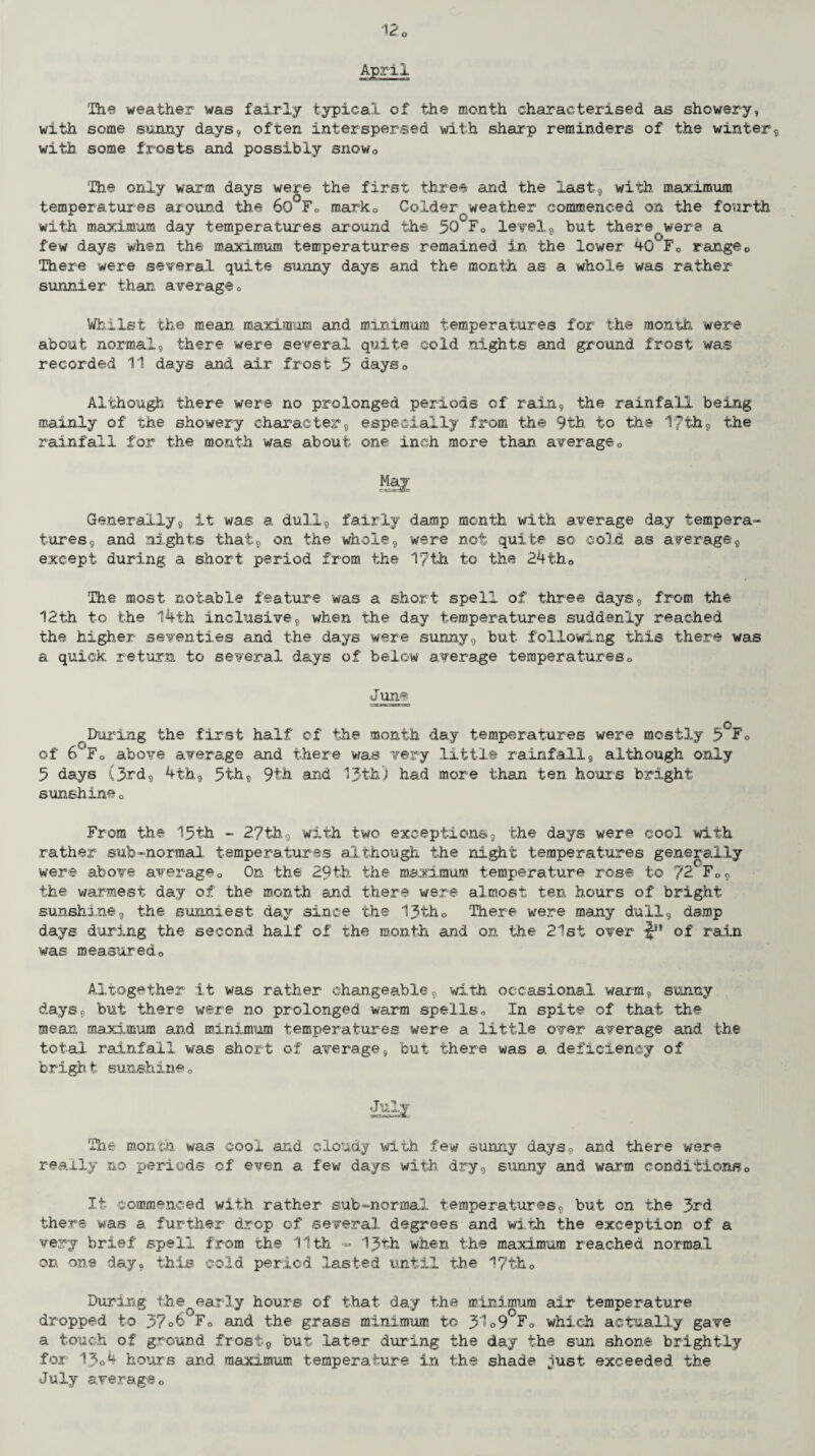 April The weather was fairly typical of the month characterised as showery, with some sunny days* often interspersed with sharp reminders of the winter* with some frosts and possibly snow0 The only warm days were the first three and the last* with maximum temperatur es around the 60 F» mark0 Colder/weather commenced on the fourth with maximum day temperatures around the 50 F0 level*, but there were a few days when the maximum temperatures remained in the lower 40^Fo range0 There were several quite sunny days and the month as a whole was rather sunnier than average0 Whilst the mean maximum and minimum temperatures for the month were about normal* there were several quite cold nights and ground frost was recorded 11 days and air frost 5 days0 Although there were no prolonged periods of rain* the rainfall being mainly of the showery character* especially .from the 9th to the 1'7'th* the rainfall for the month was about one inch more than, average0 Generally* it was a dull* fairly damp month with average day tempera¬ tures* and nights that* on the whole* were not quite so cold as average* except during a short period from the 17th to the 24th0 The most notable feature was a short spell of three days* from the 12th to the 14th inclusive* when the day temperatures suddenly reached the higher seventies and the days were sunny* but- following this there was a quick return to several days of below average temperatureso June During the first half of the month day temperatures were mostly 5CF<> of 6‘Fo above average and there was very little rainfall* although only 5 days (3rd* 4th* 5th* 9th and 13th) had more than ten hour’s bright sunshine 0 From the 15th - 27th.* with two exceptions* the days were cool with rather sub-normal temperatures although the night temperatures generally were above average0 On the 29th the maximum temperature rose to 72 Fc* the warmest day of the month and there were almost ten hours of bright sunshine* the sunniest day since the 13th0 There were many dull* damp days during the second half of the month and on the 21st over of rain was measuredo Altogether it was rather changeable* with occasional warm* sunny days* but there were no prolonged warm spells0 In spite of that the mean maximum and minimum temperatures were a little over average and the total rainfall was short of average* but there was a deficiency of bright sunshine0 July tks ■uatcaLj The month was cool and cloudy with few sunny days* and there were really no periods of even a few days with dry* sunny and warm conditions0 It commenced with rather sub-normal temperatures* but on the 3rd there was a further drop of several degrees and with the exception of a very brief spell from the 11th - 13th when the maximum reached normal on. one day* this cold period lasted until the 17tk0 During the early hours of that day the minimum air temperature dropped to 37o6‘.Fo and the grass minimum to 3^°9 F0 which actually gave a touch of ground frost* but later during the day the sun shone brightly for 13o4 hours and maximum temperature in the shade just exceeded the July averageo