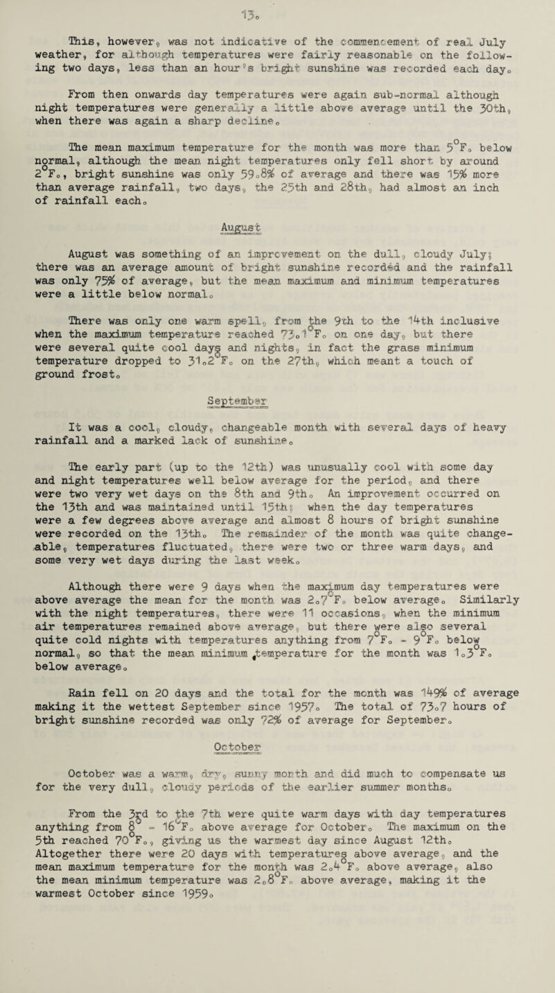 13o This, however9 was not indicative of the commencement of real July- weather, for although temperatures were fairly reasonable on the follow¬ ing two days, less than an hour0s bright sunshine was recorded each dayQ From then onwards day temperatures were again sub-normal although night temperatures were generally a little above average until the 30th, when there was again a sharp decline0 The mean maximum temperature for the month was more than 5°Fo below normal, although, the mean, night temperatures only fell short by around 2 F0, bright sunshine was only .59°8% of average and there was 15# more than average rainfall9 two days, the 25th and 28th9 had almost an inch of rainfall eacho August ccr^j A-iMRferxrar-r tzj August was something of an improvement on the dull, cloudy July? there was an average amount of bright sunshine recorded and the rainfall was only 75# of average, but the mean, maximum and minimum temperatures were a little below normalo There was only one warm spell, from the 9th to the 14 th inclusive when the maximum temperature reached 73°'1 F0 on one day, but there were several quite cool days and nights, in fact the grass minimum temperature dropped to 3102 Fc on the 2?th, which meant a touch of ground frost0 September rittrgariiha-u. _'jmKi;-rrrcgr^s-iMi J3 It was a cool9 cloudy, changeable month with several days of heavy rainfall and a marked lack of sunshine0 The early part (up to the 12th) was unusually cool with some day and night temperatures well below average for the period9 and there were two very wet days on the 8th and 9th0 An improvement occurred on the 13th and was maintained until 15th? when the day temperatures were a few degrees above average and almost 8 hours of bright sunshine were recorded on the 13th0 The remainder of the month was quite change¬ able, temperatures fluctuated, there were two or three warm days, and some very wet days during the last weeko Although there were 9 days when the maximum day temperatures were above average the mean for the month was 207~Fo below average0 Similarly with the night temperatures, there were 11 occasions, when the minimum air temperatures remained above average, but there were also several quite cold nights with temperatures anything from 7 F0 - 9F0 below normal, so that the mean minimum ^temperature for the month was 1o3 F 0 below averageo Rain fell on 20 days and the total for the month was 149% of average making it the wettest September since 1957° The total of 73°7 hours of bright sunshine recorded was only ?2% of average for September« October October was a warm, dry, sunny month and did much to compensate us for the very dull, cloudy periods of the earlier summer monthso From the 3rd to the 7th were quite warm days with day temperatures anything from 8 <= 16VF0 above average for Octobers The maximum on the 5th reached 70'Fo, giving us the warmest day since August 12tho Altogether there were 20 days with temperatures above average, and the mean maximum temperature for the month was 204 Fo above average, also the mean minimum temperature was 208 F0 above average, making it the warmest October since 1959°