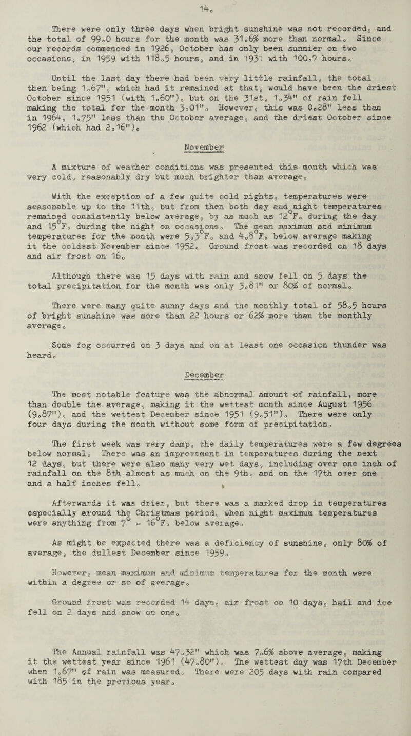 140 There were only three days when bright sunshine was not recorded, and the total, of 99°Q hours for the month was 31ob% more than normalo Since our records commenced in 1926, October has only been sunnier on two occasions, in 1959 with 118o5 hours, and in 1931 with 100o? hourso Until the last day there had been very little rainfall, the total then being 1067'% which had it remained at that, would have been the driest October since 1951 (with 106QM), but on the 31®t, 1o34n of rain fell making the total for the month 3o01”o However, this was 0o28s9 less than in 1964, 1o75H less than the October average, and the driest October since 1962 (which had 2ol69,')0 November A mixture of weather conditions was presented this month which was very cold, reasonably dry but much brighter than average0 With the exception of a few quite cold nights, temperatures were seasonable up to the 11th, but from then both day and,night temperatures remained consistently below average, by as much as 12 F0 during the day and 15 F0 during the night on occasionso The mean maximum and minimum temperatures for the month were 5<>3 51 sud 408 Fc below average making: it the coldest November since 1952o Ground frost was recorded on 18 days and air frost on l60 Although there was 15 days with rain and snow fell on 5 days the total precipitation for the month was only 3°8l” or 8C% of normalo There were many quite sunny days and the monthly total of 5805 hours of bright sunshine was more than 22 hours or 62% more than the monthly average 0 Some fog occurred on 3 days .and on at least one occasion thunder was heard 0 December The most notable feature was the abnormal amount of rainfall, more than double the average, making it the wettest month since August 1956 (9o87fJ)9 and the wettest December since 1951 (9o51u)o There were only four days during the month without some form of precipitation0 The first week was very damp, the daily temperatures were a few degrees below normalo There was an improvement in temperatures during the next 12 days, but there were also many very wet days, including over one inch of rainfall on the 8th almost as much on the 9th, and on the 17th over one and a half inches fello v Afterwards it was drier, but there was a marked drop in temperatures especially around the Christmas period, when night maximum temperatures were anything from 7 ■= 16 F0 below average 0 As might be expected there was a deficiency of sunshine, only 80% of average, the dullest December since 1959 o However, mean maximum and minimum temperatures for the month were within a degree or so of average0 Ground frost was recorded 14 days, air frost on 10 days, hail and ice fell on 2 days and snow on oneQ The Annual rainfall was 4y032H which was 706% above average, making it the wettest year since I96I (47o80,f)o The wettest day was 17th December when 1o6? ©f rain was measured0 There were 205 days with rain compared