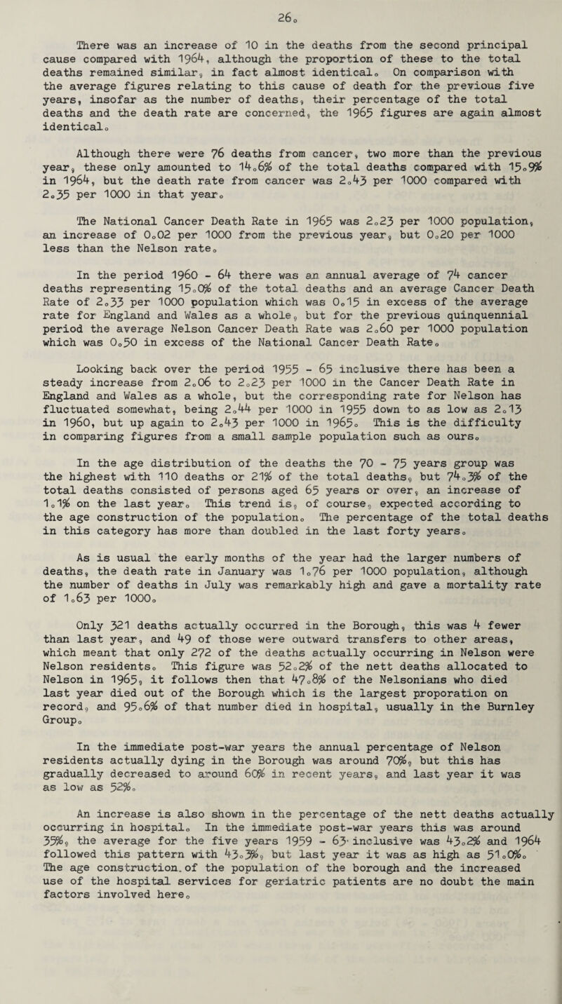 There was an increase of 10 in the deaths from the second principal cause compared with 1964, although the proportion of these to the total deaths remained similar, in fact almost identical0 On comparison with the average figures relating to this cause of death for the previous five years, insofar as the number of deaths, their percentage of the total deaths and the death rate are concerned, the 1965 figures are again almost identicalo Although there were 76 deaths from cancer, two more than the previous year, these only amounted to 14Q6% of the total deaths compared with 15 o9$ in 1964, but the death rate from cancer was 2043 per 1000 compared with 2o35 per 1000 in that yearG The National Cancer Death Rate in 1965 was 2023 per 1000 population, an increase of 0o02 per 1000 from the previous year, but 0o20 per 1000 less than the Nelson rateQ In the period i960 - 64 there was an annual average of 74 cancer deaths representing 15°0% of the total deaths and an average Cancer Death Rate of 2o33 per 1000 population which was 0o15 in excess of the average rate for England and Wales as a whole, but for the previous quinquennial period the average Nelson Cancer Death Rate was 2o60 per 1000 population which was 0o50 in excess of the National Cancer Death Ratec Looking back over the period 1955 - 65 inclusive there has been a steady increase from 2o06 to 2023 per 1000 in the Cancer Death Rate in England and Wales as a whole, but the corresponding rate for Nelson has fluctuated somewhat, being 2044 per 1000 in 1955 down to as low as 2013 in i960, but up again to 2G43 per 1000 in 1965° This is the difficulty in comparing figures from a small sample population such as oursc In the age distribution of the deaths the 70 - 75 years group was the highest with 110 deaths or 21% of the total deaths, but 74o3% of the total deaths consisted of persons aged 65 years or over, an increase of 1d% on the last yearQ This trend is, of course, expected according to the age construction of the population,. The percentage of the total deaths in this category has more than doubled in the last forty yearso As is usual the early months of the year had the larger numbers of deaths, the death rate in January was 10?6 per 1000 population, although the number of deaths in July was remarkably high and gave a mortality rate of I063 per 1000o Only 321 deaths actually occurred in the Borough, this was 4 fewer than last year, and 49 of those were outward transfers to other areas, which meant that only 272 of the deaths actually occurring in Nelson were Nelson residentso This figure was 52o2% of the nett deaths allocated to Nelson in 1965? it follows then that 4708% of the Nelsonians who died last year died out of the Borough which is the largest proporation on record, and 95o6% of that number died in hospital, usually in the Burnley Groupo In the immediate post-war years the annual percentage of Nelson residents actually dying in the Borough was around 70%, but this has gradually decreased to around 60% in recent years, and last year it was as low as 52%« An increase is also shown in the percentage of the nett deaths actually occurring in hospital0 In the immediate post-war years this was around 35%9 the average for the five years 1959 - 63' inclusive was 43o2% and 1964 followed this pattern with 43<>3%9 but last year it was as high as 51°0%o The age construction,of the population of the borough and the increased use of the hospital services for geriatric patients are no doubt the main factors involved herec