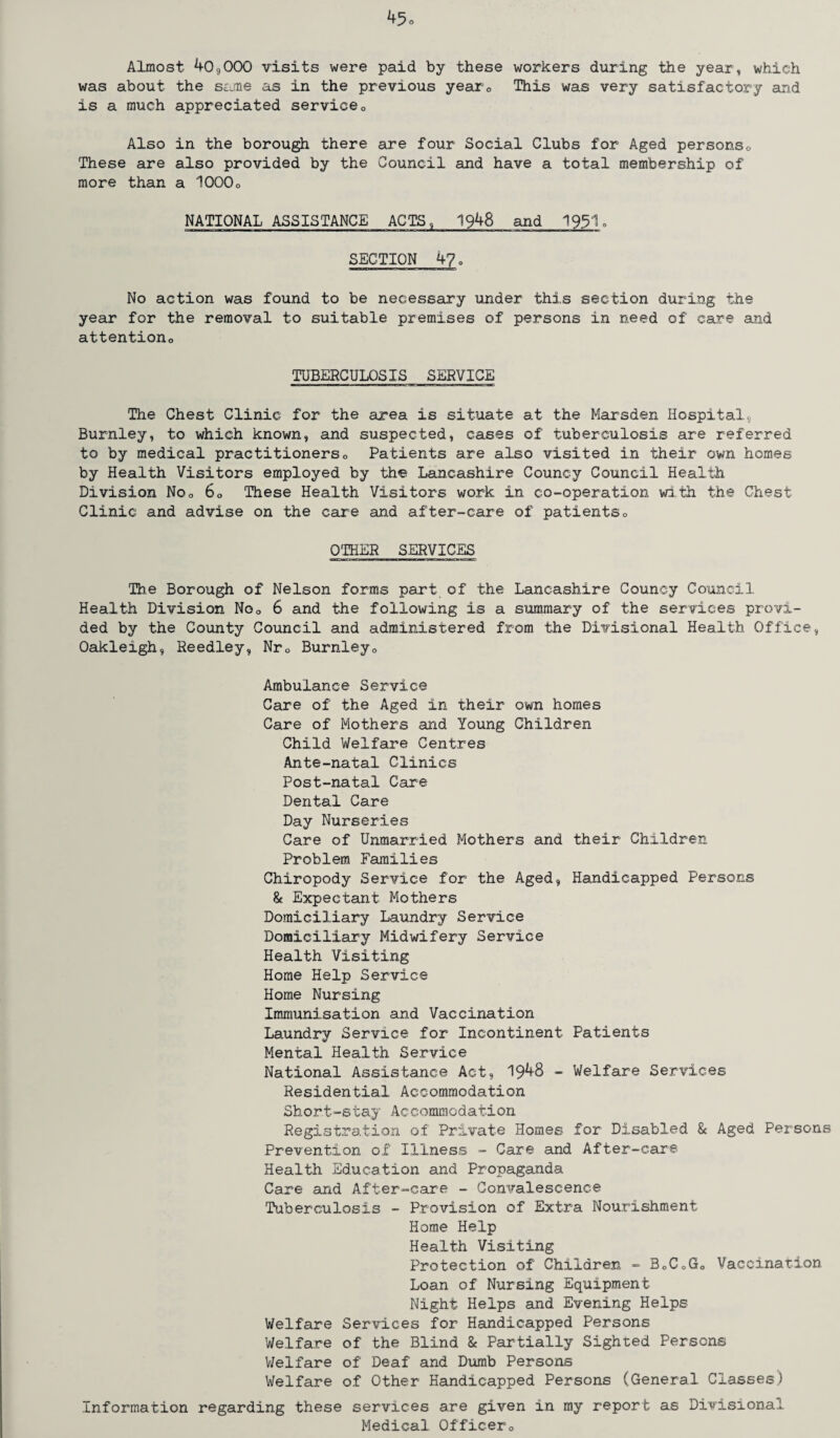 Almost 40,000 visits were paid by these workers during the year, which was about the same as in the previous year0 This was very satisfactory arid is a much appreciated service0 Also in the borough there are four Social Clubs for Aged persons0 These are also provided by the Council and have a total membership of more than a 1000o NATIONAL ASSISTANCE ACTS , 1948 and 1931. SECTION 4?. No action was found to be necessary under this section during the year for the removal to suitable premises of persons in need of care and attention0 TUBERCULOSIS SERVICE The Chest Clinic for the area is situate at the Marsden Hospital, Burnley, to which known, and suspected, cases of tuberculosis are referred to by medical practitioners0 Patients are also visited in their own homes by Health Visitors employed by tire Lancashire Councy Council Health Division No0 60 These Health Visitors work in co-operation with the Chest Clinic and advise on the care and after-care of patientso OTHER SERVICES The Borough of Nelson forms part of the Lancashire Councy Council Health Division No0 6 and the following is a summary of the services provi¬ ded by the County Council and administered from the Divisional Health Office, Oakleigh, Reedley, Nr0 Burnley0 Ambulance Service Care of the Aged in their own homes Care of Mothers and Young Children Child Welfare Centres Ante-natal Clinics Post-natal Care Dental Care Day Nurseries Care of Unmarried Mothers and their Children Problem Families Chiropody Service for the Aged, Handicapped Persons & Expectant Mothers Domiciliary Laundry Service Domiciliary Midwifery Service Health Visiting Home Help Service Horae Nursing Immunisation and Vaccination Laundry Service for Incontinent Patients Mental Health Service National Assistance Act, 19^8 - Welfare Services Residential Accommodation Short-stay Accommodation Registration of Private Homes for Disabled & Aged Persons Prevention of Illness - Care and After-care- Health Education and Propaganda Care and After-care - Convalescence Tuberculosis - Provision of Extra Nourishment Home Help Health Visiting Protection of Children - B0C0G0 Vaccination Loan of Nursing Equipment Night Helps and Evening Helps Welfare Services for Handicapped Persons Welfare of the Blind & Partially Sighted Persons Welfare of Deaf and Dumb Persons Welfare of Other Handicapped Persons (General Classes) Information regarding these services are given in my report as Divisional Medical Officero