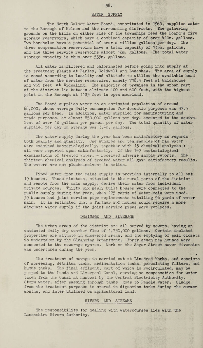 58* WATER SUPPLY The North Calder Water Board, constituted in I960, supplies water to the Borough of Nelson and the surrounding districts* The gathering grounds on the hills on either side of the townships feed the Board’s five storage reservoirs, which have a combined capacity of over 4l0m® gallons* Two boreholes have a potential of over a million gallons per day* The three compensation reservoirs have a total capacity of 135^* gallons, and the three service reservoirs almost 12m* gallons* The total water storage capacity is thus over 555^° gallons* All water is filtered and chlorinated before going into supply at the treatment plants at Barley, Coldwell and Laneshaw* The area of supply is zoned according to locality and altitude to utilise the available head of water from the service reservoirs, namely 718*3 feet at Waidshouse and 753 feet at Ridgaling. The majority of premises in the urban part of the district lie between altitude 400 and 600 feet, with the highest point in the Borough at 1123 feet in open moorland. The Board supplies water to an estimated population of around 68,000, whose average daily consumption for domestic purposes was 37®5 gallons per head® In addition, water supplied for manufacturing and trade purposes, at almost 850,000 gallons per day, amounted to the equiva¬ lent of over 12 gallons per person per day® The total quantity of water supplied per day on average was 3®4m. gallons® i • i Uv- • . « •Vv'i , ' p'l ’ *■ ■•> ; The water supply during the year has been satisfactory as regards both quality and quantity* One hundred and ten, samples of raw water were examined bacteriologically, together with 13 chemical analyses : all were reported upon satisfactorily. Cf the 147 bacteriological examinations of treated water, 4 received adverse sample reports. The thirteen chemical analyses of treated water all gave satisfactory results® The waters are not plumbo-solvent in action* Piped water from the mains supply is provided internally to all but 19 houses* These nineteen, situated in the rural parts of the district and remote from the main supply, derive their water from individual private sources® Thirty six newly built houses were connected to the public supply during the year, when 125 yards of water main were used® 39 houses had joint service pipe replacements totalling 96 yards of water main* It is estimated that a further 250 houses would receive a more adequate water supply if the joint service pipes were replaced® DRAINAGE AND SEWERAGE The urban areas of the district are all served by sewers, having an estimated daily dry weather flow of 1,750,000 gallons. Certain isolated properties are situate in unsewerod areas, and the emptying of pail closets is undertaken by the Cleansing Department® Forty seven new houses were connected to the sewerage system® Work on the Sagar Street sewer diversion was undertaken during the year* * The treatment of sewage is carried out at Linedred Works, and consists of screening, detritus tanks, sedimentation tanks, percolating filters, and humus tanks® The final effluent, part of which is recirculated, may be pumped to the Leeds and Liverpool Canal, serving as compensation for water taken from the Canal at Huncoat by the Central Electricity Authority® Storm water, after passing through tanks, goes to Pendle Water® Sludge from the treatment purposes is stored in digestion tanks during the summer months, and later utilised on agricultural land* RIVERS AND STREAMS The responsibility for dealing with watercourses lies with the Lancashire Rivers Authority*