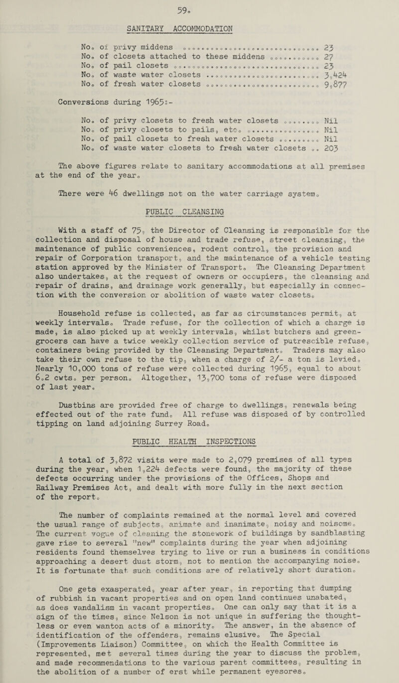 59o SANITARY ACCOMMODATION NOo 0 i No0 of NOo of Noo of NOo Of Conversions No„ of NOo of Noo of Noo of p .L X V ^ IH X- d d 6IX S oooocooooooooqgosoooooqooooooo closets attached to these middens 0oo 0 .. 0 0 0 0 0 pail closets 00»00000*000000®0®00*€»000»00®000 waste water Ca-osets • »ooooooao<soooooooGoo*ooo iresh water closets ooooooooaooooooooo«oooooo during 1963s- privy closets to fresh water closets „ 0. „.»00 privy closets to pails, etc0 o....«o.ooo.«•<><. pail closets to fresh water closets 0 0. <.»„«0 0 waste water closets to fresh water closets 0 23 2? 23 3,424 9,877 Nil Nil Nil 203 The above figures relate to sanitary accommodations at all premises at the end of the year0 There were 46 dwellings not on the water carriage system0 PUBLIC CLEANSING With a staff of 73? the Director of Cleansing is responsible for the collection and disposal of house and trade refuse, street cleansing, the maintenance of public conveniences, rodent control, the provision and repair of Corporation transport, and the maintenance of a vehicle testing station approved by the Minister of Transport0 The Cleansing Department also undertakes, at the request of owners or occupiers, the cleansing and repair of drains, and drainage work generally, but especially in connec¬ tion with the conversion or abolition of waste water closetsc Household refuse is collected, as far as circumstances permit, at weekly intervals0 Trade refuse, for the collection of which a charge is made, is also picked up at weekly intervals, whilst butchers and green¬ grocers can have a twice weekly collection service of putrescible refuse, containers being provided by the Cleansing Department0 Traders may also take their own refuse to the tip, when a charge of 2/- a ton is levied0 Nearly 10,000 tons of refuse were collected during 1965? equal to about 602 cwtso per person,, Altogether, 13??00 tons of refuse were disposed of last year0 Dustbins are provided free of charge to dwellings, renewals being effected out of the rate fundo All refuse was disposed of by controlled tipping on land adjoining Surrey Road„ PUBLIC HEALTH INSPECTIONS A total of 3?872 visits were made to 2,079 premises of all types during the year, when 1,224 defects were found, the majority of these defects occurring under the provisions of the Offices, Shops and Railway Premises Act, and dealt with more fully in the next section of the reporto The number of complaints remained at the normal level and covered the usual range of subjects, animate and inanimate, noisy and noisome0 The current vogue of cleaning the stonework of buildings by sandblasting gave rise to several ’’new” complaints during the year when adjoining residents found themselves trying to live or run a business in conditions approaching a desert dust storm, not to mention the accompanying noise0 It is fortunate that, such conditions are of relatively short duration0 One gets exasperated, year after year, in reporting that dumping of rubbish in vacant properties and on open land continues unabated, as does vandalism in vacant properties0 One can only say that it is a sign of the times, since Nelson is not unique in suffering the thought¬ less or even wanton acts of a minority0 The answer, in the absence of identification of the offenders, remains elusive0 The Special (Improvements Liaison) Committee, on which the Health Committee is represented, met several times during the year to discuss the problem, and made recommendations to the various parent committees, resulting in the abolition of a number of erst while permanent eyesores0