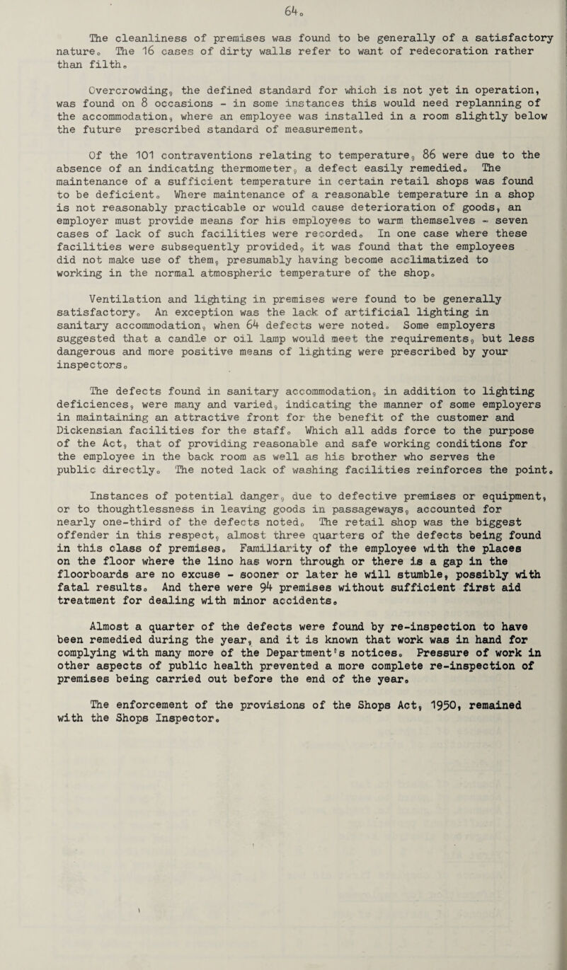 The cleanliness of premises was found to be generally of a satisfactory natureo The 16 cases of dirty walls refer to want of redecoration rather than filth„ Overcrowding, the defined standard for which is not yet in operation, was found on 8 occasions - in some instances this would need replanning of the accommodation, where an employee was installed in a room slightly below the future prescribed standard of measurement„ Of the 101 contraventions relating to temperature, 86 were due to the absence of an indicating thermometer, a defect easily remediedo The maintenance of a sufficient temperature in certain retail shops was found to be deficiento Where maintenance of a reasonable temperature in a shop is not reasonably practicable or would cause deterioration of goods, an employer must provide means for his employees to warm themselves - seven cases of lack of such facilities were recorded0 In one case where these facilities were subsequently provided9 it was found that the employees did not make use of them, presumably having become acclimatized to working in the normal atmospheric temperature of the shopc Ventilation and lighting in premises were found to be generally satisfactoryo An exception was the lack of artificial lighting in sanitary accommodation, when 64 defects were noted„ Some employers suggested that a candle or oil lamp would meet the requirements,, but less dangerous and more positive means of lighting were prescribed by your inspectorso The defects found in sanitary accommodation9 in addition to lighting deficiences, were many and varied9 indicating the manner of some employers in maintaining an attractive front for the benefit of the customer and Dickensian facilities for the staff0 Which all adds force to the purpose of the Act, that of providing reasonable and safe working conditions for the employee in the back room as well as his brother who serves the public directlyo The noted lack of washing facilities reinforces the point0 Instances of potential danger, due to defective premises or equipment, or to thoughtlessness in leaving goods in passageways, accounted for nearly one-third of the defects noted0 The retail shop was the biggest offender in this respect, almost three quarters of the defects being found in this class of premisese Familiarity of the employee with the places on the floor where the lino has worn through, or there is a gap in the floorboards are no excuse - sooner or later he will stumble, possibly with fatal resultso And there were 9^- premises without sufficient first aid treatment for dealing with minor accidents,, Almost a quarter of the defects were found by re-inspection to have been remedied during the year, and it is known that work was in hand for complying with many more of the Department°s notices„ Pressure of work in other aspects of public health prevented a more complete re-inspection of premises being carried out before the end of the year,, The enforcement of the provisions of the Shops Act, 1950* remained with the Shops Inspector,, \