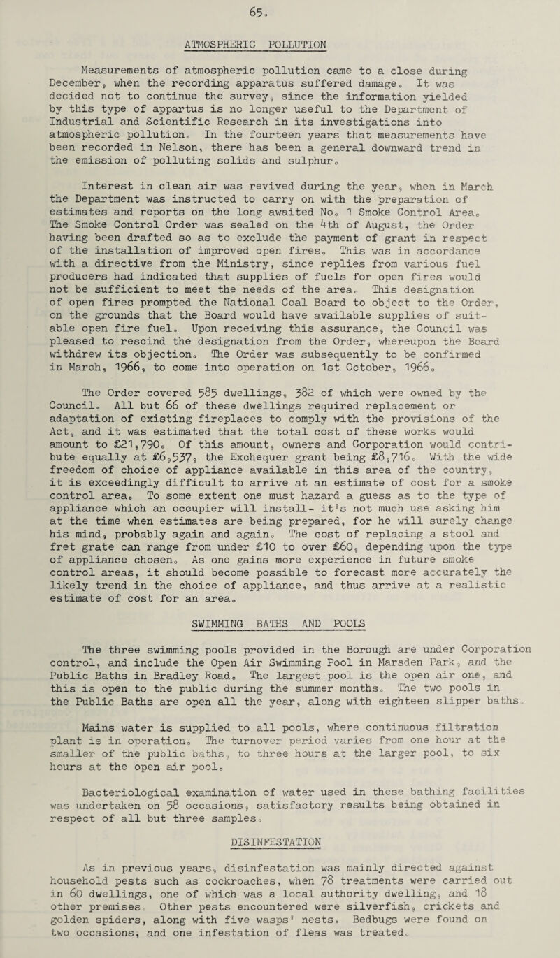 ATMOSPHERIC POLLUTION Measurements of atmospheric pollution came to a close during December, when the recording apparatus suffered damage„ It was decided not to continue the survey, since the information yielded by this type of appartus is no longer useful to the Department of Industrial and Scientific Research in its investigations into atmospheric pollution* In the fourteen years that measurements have been recorded in Nelson, there has been a general downward trend in the emission of polluting solids and sulphur* Interest in clean air was revived during the year, when in March the Department was instructed to carry on with the preparation of estimates and reports on the long awaited No* 1 Smoke Control Areac The Smoke Control Order was sealed on the 4th of August, the Order having been drafted so as to exclude the payment of grant in respect of the installation of improved open fires0 This was in accordance with a directive from the Ministry, since replies from various fuel producers had indicated that supplies of fuels for open fires would not be sufficient to meet the needs of the area* This designation of open fires prompted the National Coal Board to object to the Order, on the grounds that the Board would have available supplies of suit¬ able open fire fuel. Upon receiving this assurance, the Council was pleased to rescind the designation from the Order, whereupon the Board withdrew its objection The Order was subsequently to be confirmed in March, 1966, to come into operation on 1st October, 1966* The Order covered 585 dwellings, 382 of which were owned by the Council„ All but 66 of these dwellings required replacement or adaptation of existing fireplaces to comply with the provisions of the Act, and it was estimated that the total cost of these works would amount to £21,790o Of this amount, owners and Corporation would contri¬ bute equally at £6,537?) the Exchequer grant being £8,716* With the wide freedom of choice of appliance available in this area of the country, it is exceedingly difficult to arrive at an estimate of cost for a smoke control area0 To some extent one must hazard a guess as to the type of appliance which an occupier will install- it°s not much use asking him at the time when estimates are being prepared, for he will surely change his mind, probably again and again* The cost of replacing a stool and fret grate can range from under £10 to over £60, depending upon the type of appliance chosen* As one gains more experience in future smoke control areas, it should become possible to forecast more accurately the likely trend in the choice of appliance, and thus arrive at a realistic estimate of cost for an area* SWIMMING BATHS AND POOLS The three swimming pools provided in the Borough are under Corporation control, and include the Open Air Swimming Pool in Marsden Park, and the Public Baths in Bradley Road* The largest pool is the open air one, and this is open to the public during the summer months* The two pools in the Public Baths are open all the year, along with eighteen slipper baths* Mains water is supplied to all pools, where continuous filtration plant is in operation* The turnover period varies from one hour at the smaller of the public baths, to three hours at the larger pool, to six hours at the open air pool* Bacteriological examination of water used in these bathing facilities was undertaken on 58 occasions, satisfactory results being obtained in respect of all but three samples* DISINFESTATION As in previous years, disinfestation was mainly directed against household pests such as cockroaches, when 78 treatments were carried out in 60 dwellings, one of which was a local authority dwelling, and 18 other premises* Other pests encountered were silverfish, crickets and golden spiders, along with five wasps9 nests* Bedbugs were found on two occasions, and one infestation of fleas was treated*