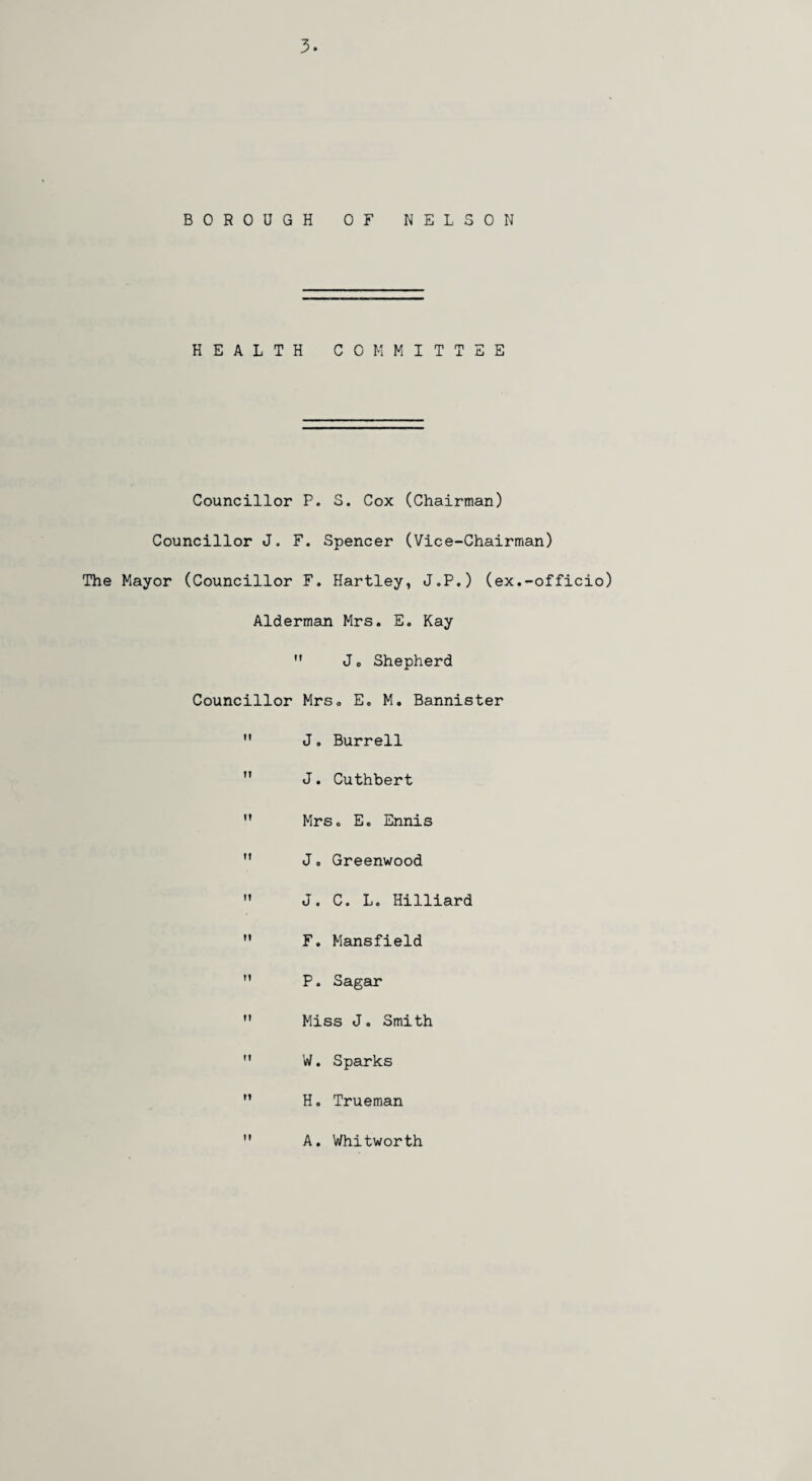 BOROUGH OF NELSON HEALTH COMMITTEE Councillor P. S. Cox (Chairman) Councillor J. F. Spencer (Vice-Chairman) The Mayor (Councillor F. Hartley, J„P.) (ex.-officio) Alderman Mrs. E. Kay  Jo Shepherd Councillor Mrs. E. M. Bannister  J. Burrell  J. Cuthbert  Mrs. E. Ennis  J, Greenwood  J. C. L. Hilliard M F. Mansfield M P. Sagar  Miss J. Smith M W. Sparks M H. Trueman A. Whitworth