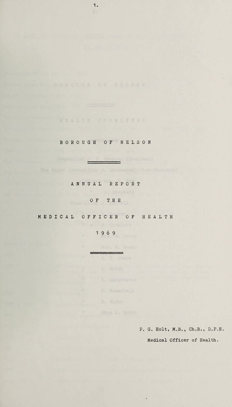 BOROUGH OF NELSON ANNUAL REPORT OF THE MEDICAL OFFICER OF HEALTH 19 6 9 P. G. Holt, M.B., Ch0B0, DoP<,H„ Medical Officer of Health