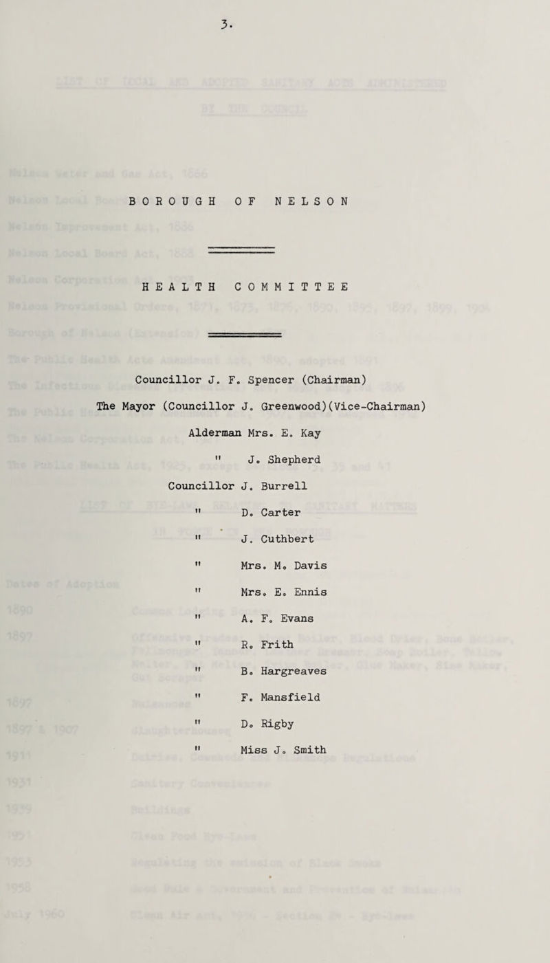 BOROUGH OF NELSON HEALTH COMMITTEE Councillor J. F. Spencer (Chairman) The Mayor (Councillor J. Greenwood)(Vice-Chairman) Alderman Mrs. E. Kay  J. Shepherd Councillor J. Burrell  D. Carter  J. Cuthbert  Mrs. Mo Davis  Mrs. E. Ennis  A. F. Evans  R. Frith  B. Hargreaves  F. Mansfield  Do Rigby  Miss J. Smith
