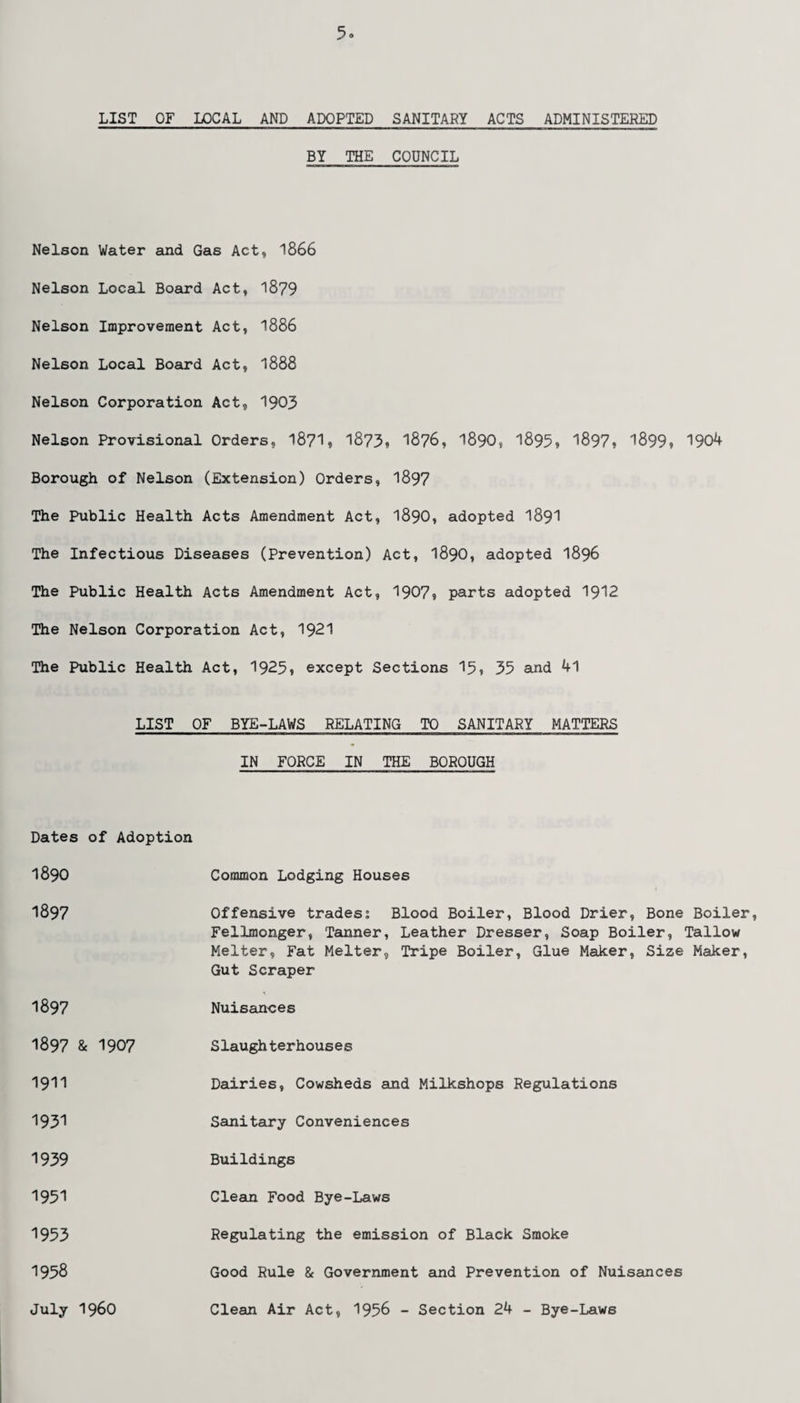 LIST OF LOCAL AND ADOPTED SANITARY ACTS ADMINISTERED BY THE COUNCIL Nelson Water and Gas Act, 1866 Nelson Local Board Act, 1879 Nelson Improvement Act, 1886 Nelson Local Board Act, 1888 Nelson Corporation Act, 1903 Nelson Provisional Orders, 18?1, 1873, 18?6, 1890, 1895, 1897, 1899, 1904 Borough of Nelson (Extension) Orders, 1897 The Public Health Acts Amendment Act, 1890, adopted 1891 The Infectious Diseases (Prevention) Act, 1890, adopted 1896 The Public Health Acts Amendment Act, 1907, parts adopted 1912 The Nelson Corporation Act, 1921 The Public Health Act, 1925, except Sections 15, 35 and 41 LIST OF BYE-LAWS RELATING TO SANITARY MATTERS IN FORCE IN THE BOROUGH Dates of Adoption 1890 1897 1897 Common Lodging Houses Offensive trades; Blood Boiler, Blood Drier, Bone Boiler, Fellmonger, Tanner, Leather Dresser, Soap Boiler, Tallow Melter, Fat Melter, Tripe Boiler, Glue Maker, Size Maker, Gut Scraper Nuisances 1897 & 1907 Slaugh terhouses 1911 Dairies, Cowsheds and Milkshops Regulations 1931 Sanitary Conveniences 1939 Buildings 1951 1953 1958 July i960 Clean Food Bye-Laws Regulating the emission of Black Smoke Good Rule & Government and Prevention of Nuisances Clean Air Act, 1956 - Section 24 - Bye-Laws
