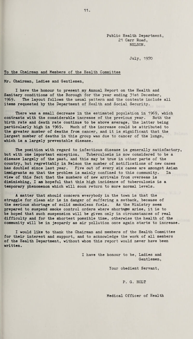 Public Health Department, 21 Carr Road, NELSON„ July, 1970 To the Chairman and Members of the Health Committee Mr. Chairman, Ladies and Gentlemen, I have the honour to present my Annual Report on the Health and Sanitary conditions of the Borough for the year ending 31st December, 1969° The layout follows the usual pattern and the contents include all items requested by the Department of Health and Social Security, There was a small decrease in the estimated population in 1969? which contrasts with the considerable increase of the previous year, Both the birth rate and death rate continue to be above average, the latter being particularly high in 1969° Much of the increase could be attributed to the greater number of deaths from cancer, and it is significant that the largest number of deaths in this group was due to cancer of the lungs, which is a largely preventable disease <> The position with regard to infectious disease is generally satisfactory, but with one important exception. Tuberculosis is now considered to be a disease largely of the past, and this may be true in other parts of the country, but regrettably in Nelson the number of notifications of new cases has doubled since last year. Five out of every six cases are amongst Asian immigrants so that the problem is mainly confined to this community. In view of this fact that the numbers of new arrivals from overseas is diminishing, I am hopeful that this high incidence of tuberculosis is a temporary phenomenon which will soon return to more normal levels, A matter that should concern everybody in the town is that the struggle for clean air is in danger of suffering a setback, because of the serious shortage of solid smokeless fuels. As the Ministry seem prepared to suspend smoke control orders where shortages arise, it is to be hoped that such suspension will be given only in circumstances of real difficulty and for the shortest possible time, otherwise the health of the community will be in jeopardy as air pollution once again starts to increase, I would like to thank the Chairman and members of the Health Committee for their interest and support, and to acknowledge the work of all members of the Health Department, without whom this report would never have been written. I have the honour to be, Ladies and Gentlemen, Your obedient Servant, Po G, HOLT Medical Officer of Health