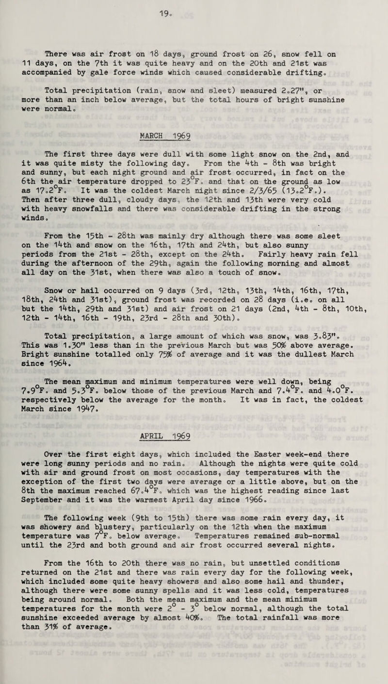 There was air frost on 18 days, ground frost on 26, snow fell on 11 days, on the 7th it was quite heavy and on the 20th and 21st was accompanied by gale force winds which caused considerable drifting„ Total precipitation (rain, snow and sleet) measured 2o27M, or more than an inch below average, but the total hours of bright sunshine were normal„ MARCH 1969 The first three days were dull with some light snow on the 2nd, and it was quite misty the following dayc From the 4th - 8th was bright and sunny, but each night ground and air frost occurred, in fact on the 6th the air temperature dropped to 23 F. and that on the ground as low as 17o2°F0 It was the coldest March night since 2/3/65 (13®2°F.). Then after three dull, cloudy days., the 12th and 13th were very cold with heavy snowfalls and there was considerable drifting in the strong winds. From the 15th - 28th was mainly dry although there was some sleet on the 14th and snow on the 16th, 17th and 24th, but also sunny periods from the 21st - 28th, except on the 24th. Fairly heavy rain fell during the afternoon of the 29th, again the following morning and almost all day on the 31st, when there was also a touch of snow. Snow or hail occurred on 9 days (3rd, 12th, 13th, l4th, l6th, 17th, l8th, 24th and 31st), ground frost was recorded on 28 days (i.e. on all but the 14th, 29th and 31st) and air frost on 21 days (2nd, 4th - 8th, 10th, 12th - 14th, 16th - 19th, 23rd - 28th and 30th)„ Total precipitation, a large amount of which was snow, was 3®83® This was 1.30 less than in the previous March but was 50% above average. Bright sunshine totalled only 75% of average and it was the dullest March since 1964. The mean maximum and minimum temperatures were well down, being 7«9°F. and 5®3°F. below those of the previous March and 7®^°Fo and 4„0°F. respectively below the average for the month. It was in fact, the coldest March since 1947® APRIL 1969 Over the first eight days, which included the Easter week-end there were long sunny periods and no rain. Although the nights were quite cold with air and ground frost on most occasions, day temperatures with the exception of the first two days were average or a little above, but on the 8th the maximum reached 67°4 F. which was the highest reading since last September and it was the warmest April day since 1966. The following week (9th to 15th) there was some rain every day, it was showery and blustery, particularly on the 12th when the maximum temperature was 7°F. below average. Temperatures remained sub-normal until the 23rd and both ground and air frost occurred several nights. From the 16th to 20th there was no rain, but unsettled conditions returned on the 21st and there was rain every day for the following week, which included some quite heavy showers and also some hail and thunder, although there were some sunny spells and it was less cold, temperatures being around normal. Both the mean maximum and the mean minimum temperatures for the month were 2 - 3 below normal, although the total sunshine exceeded average by almost 40%. The total rainfall was more than 31% of average.