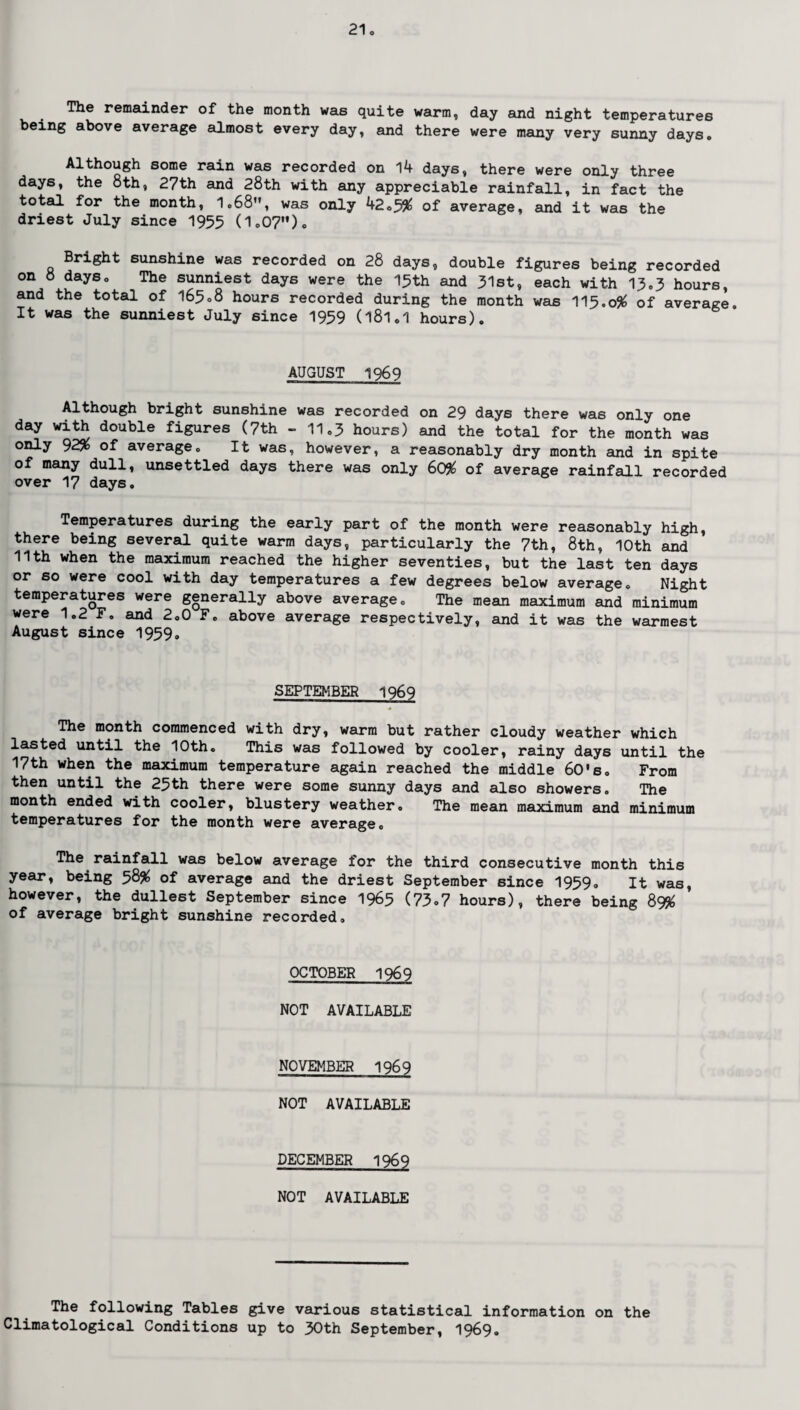 The remainder of the month was quite warm, day and night temperatures being above average almost every day, and there were many very sunny days. Although some rain was recorded on 14 days, there were only three days, the 8th, 27th and 28th with any appreciable rainfall, in fact the total for the month, 1.68”, was only 42.5$ of average, and it was the driest July since 1955 0.07”). Bright sunshine was recorded on 28 days, double figures being recorded on 8 days. The sunniest days were the 15th and 31st, each with 13,3 hours, and the total of 165.8 hours recorded during the month was II5.0# of average. It was the sunniest July since 1959 (181.1 hours). AUGUST 1969 Although bright sunshine was recorded on 29 days there was only one day with double figures (7th - 11.3 hours) and the total for the month was only 92% of average. It was, however, a reasonably dry month and in spite of many dull, unsettled days there was only 60% of average rainfall recorded over 17 days. Temperatures during the early part of the month were reasonably high, there being several quite warm days, particularly the 7th, 8th, 10th and 11th when the maximum reached the higher seventies, but the last ten days or so were cool with day temperatures a few degrees below average. Night temperatures were generally above average. The mean maximum and minimum were 1.2 F. and 2.0 F. above average respectively, and it was the warmest August since 1959. SEPTEMBER 1969 The month commenced with dry, warm but rather cloudy weather which lasted until the 10th. This was followed by cooler, rainy days until the 17th when the maximum temperature again reached the middle 60's. From then until the 25th there were some sunny days and also showers. The month ended with cooler, blustery weather. The mean maximum and minimum temperatures for the month were average. The rainfall was below average for the third consecutive month this year, being 58# of average and the driest September since 1959. It was, however, the dullest September since 1965 (73-7 hours), there being 89# of average bright sunshine recorded. OCTOBER 1969 NOT AVAILABLE NOVEMBER 1969 NOT AVAILABLE DECEMBER 1969 NOT AVAILABLE The following Tables give various statistical information on the Climatological Conditions up to 30th September, 1969.