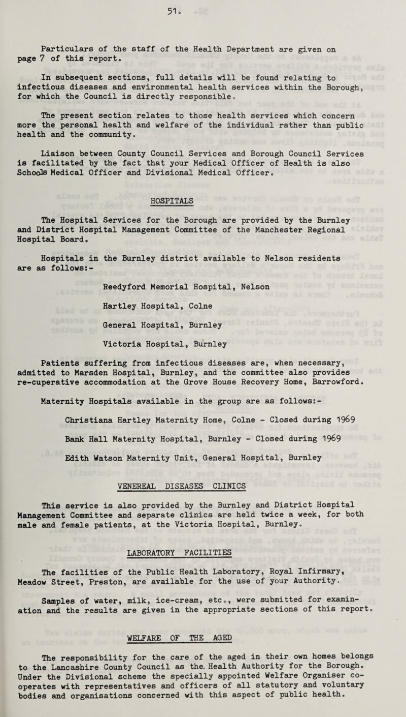 Particulars of the staff of the Health Department are given on page 7 of this report. In subsequent sections, full details will be found relating to infectious diseases and environmental health services within the Borough, for which the Council is directly responsible. The present section relates to those health services which concern more the personal health and welfare of the individual rather than public health and the community. Liaison between County Council Services and Borough Council Services is facilitated by the fact that your Medical Officer of Health is also Schools Medical Officer and Divisional Medical Officer. HOSPITALS The Hospital Services for the Borough are provided by the Burnley and District Hospital Management Committee of the Manchester Regional Hospital Board. Hospitals in the Burnley district available to Nelson residents are as follows Reedyford Memorial Hospital, Nelson Hartley Hospital, Colne General Hospital, Burnley Victoria Hospital, Burnley Patients suffering from infectious diseases are, when necessary, admitted to Marsden Hospital, Burnley, and the committee also provides re-cuperative accommodation at the Grove House Recovery Home, Barrowford. Maternity Hospitals available in the group are as followss- Christiana Hartley Maternity Home, Colne - Closed during 1969 Bank Hall Maternity Hospital, Burnley - Closed during 1969 Edith Watson Maternity Unit, General Hospital, Burnley VENEREAL DISEASES CLINICS This service is also provided by the Burnley and District Hospital Management Committee and separate clinics are held twice a week, for both male and female patients, at the Victoria Hospital, Burnley. LABORATORY FACILITIES The facilities of the Public Health Laboratory, Royal Infirmary, Meadow Street, Preston, are available for the use of your Authority. Samples of water, milk, ice-cream, etc., were submitted for examin¬ ation and the results are given in the appropriate sections of this report0 WELFARE OF THE AGED The responsibility for the care of the aged in their own homes belongs to the Lancashire County Council as the. Health Authority for the Borough. Under the Divisional scheme the specially appointed Welfare Organiser co¬ operates with representatives and officers of all statutory and voluntary bodies and organisations concerned with this aspect of public health.
