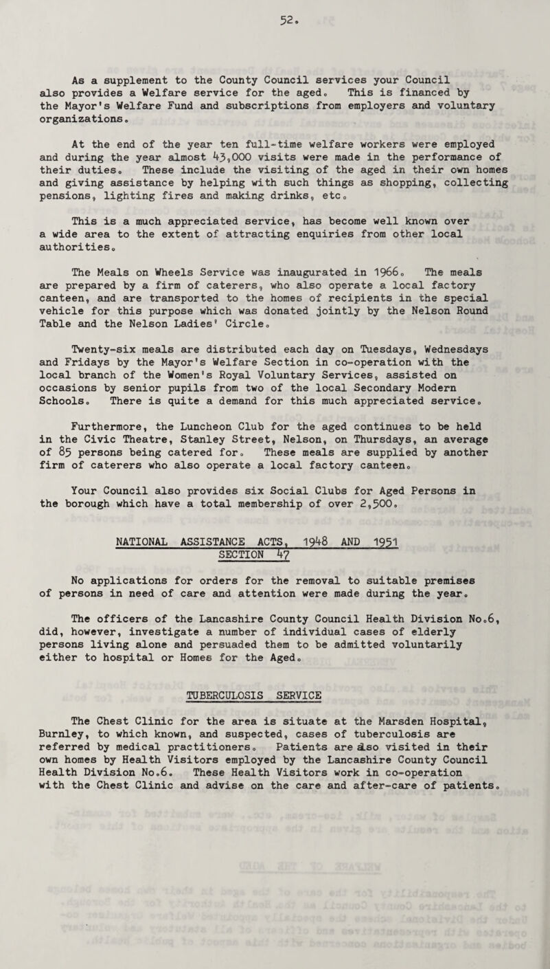 As a supplement to the County Council services your Council also provides a Welfare service for the aged0 This is financed by the Mayor's Welfare Fund and subscriptions from employers and voluntary organizations. At the end of the year ten full-time welfare workers were employed and during the year almost 43,000 visits were made in the performance of their dutieso These include the visiting of the aged in their own homes and giving assistance by helping with such things as shopping, collecting pensions, lighting fires and making drinks, etc0 This is a much appreciated service, has become well known over a wide area to the extent of attracting enquiries from other local authorities,, The Meals on Wheels Service was inaugurated in 19660 The meals are prepared by a firm of caterers, who also operate a local factory canteen, and are transported to the homes of recipients in the special vehicle for this purpose which was donated jointly by the Nelson Round Table and the Nelson Ladies9 Circle» Twenty-six meals are distributed each day on Tuesdays, Wednesdays and Fridays by the Mayor's Welfare Section in co-operation with the local branch of the Women9s Royal Voluntary Services, assisted on occasions by senior pupils from two of the local Secondary Modern Schools0 There is quite a demand for this much appreciated serviceo Furthermore, the Luncheon Club for the aged continues to be held in the Civic Theatre, Stanley Street, Nelson, on Thursdays, an average of 85 persons being catered for0 These meals are supplied by another firm of caterers who also operate a local factory canteen0 Your Council also provides six Social Clubs for Aged Persons in the borough which have a total membership of over 2,500c NATIONAL ASSISTANCE ACTS, 1948 AND 1951 SECTION 47 No applications for orders for the removal to suitable premises of persons in need of care and attention were made during the year0 The officers of the Lancashire County Council Health Division No06, did, however, investigate a number of individual cases of elderly persons living alone and persuaded them to be admitted voluntarily either to hospital or Homes for the Agedo TUBERCULOSIS SERVICE The Chest Clinic for the area is situate at the Marsden Hospital, Burnley, to which known, and suspected, cases of tuberculosis are referred by medical practitioners0 Patients are iso visited in their own homes by Health Visitors employed by the Lancashire County Council Health Division No06, These Health Visitors work in co-operation with the Chest Clinic and advise on the care and after-care of patients.