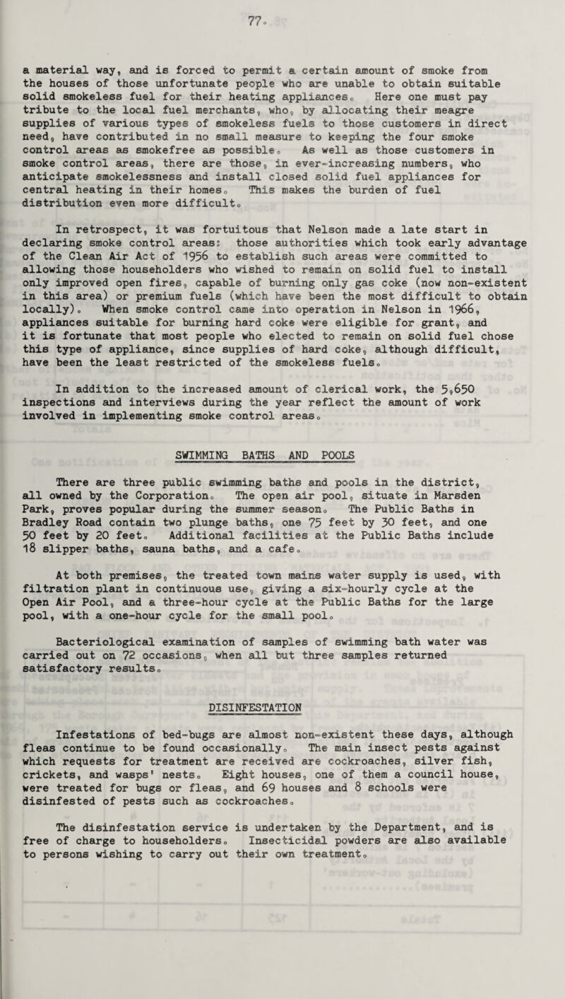 a material way, and is forced to permit a certain amount of smoke from the houses of those unfortunate people who sire unable to obtain suitable solid smokeless fuel for their heating appliances„ Here one must pay tribute to the local fuel merchants, who, by allocating their meagre supplies of various types of smokeless fuels to those customers in direct need, have contributed in no small measure to keeping the four smoke control areas as smokefree as possible, As well as those customers in smoke control areas, there are those, in ever-increasing numbers, who anticipate smokelessness and install closed solid fuel appliances for central heating in their homes0 This makes the burden of fuel distribution even more difficult. In retrospect, it was fortuitous that Nelson made a late start in declaring smoke control areas; those authorities which took early advantage of the Clean Air Act of 1956 to establish such areas were committed to allowing those householders who wished to remain on solid fuel to install only improved open fires, capable of burning only gas coke (now non-existent in this area) or premium fuels (which have been the most difficult to obtain locally). When smoke control came into operation in Nelson in 1966, appliances suitable for burning hard coke were eligible for grant, and it is fortunate that most people who elected to remain on solid fuel chose this type of appliance, since supplies of hard coke, although difficult, have been the least restricted of the smokeless fuels» In addition to the increased amount of clerical work, the 5? 650 inspections and interviews during the year reflect the amount of work involved in implementing smoke control areas» SWIMMING BATHS AND POOLS There are three public swimming baths and pools in the district, all owned by the Corporation, The open air pool, situate in Marsden Park, proves popular during the summer season. The Public Baths in Bradley Road contain two plunge baths, one 75 feet by 30 feet, and one 50 feet by 20 feeto Additional facilities at the Public Baths include 18 slipper baths, sauna baths, and a cafe. At both premises, the treated town mains water supply is used, with filtration plant in continuous use, giving a six-hourly cycle at the Open Air Pool, and a three-hour cycle at the Public Baths for the large pool, with a one-hour cycle for the small poolo Bacteriological examination of samples of swimming bath water was carried out on 72 occasions, when all but three samples returned satisfactory results» DISINFESTATION Infestations of bed-bugs are almost non-existent these days, although fleas continue to be found occasionally, The main insect pests against which requests for treatment are received are cockroaches, silver fish, crickets, and wasps’ nests. Eight houses, one of them a council house, were treated for bugs or fleas, and 69 houses and 8 schools were disinfested of pests such as cockroaches. The disinfestation service is undertaken by the Department, and is free of charge to householders. Insecticidal powders are also available to persons wishing to carry out their own treatment.