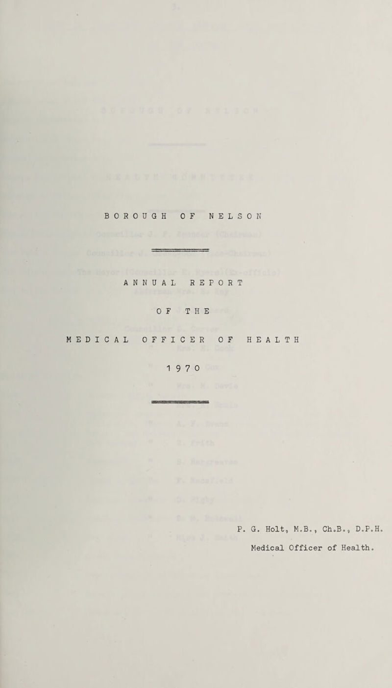 BOROUGH OF NELSON ANNUAL REPORT MEDICAL OF THE OFFICER OF HEALTH 19 7 0 P„ G. Holt, M.B., Ch<,B», DoPoH. Medical Officer of Health