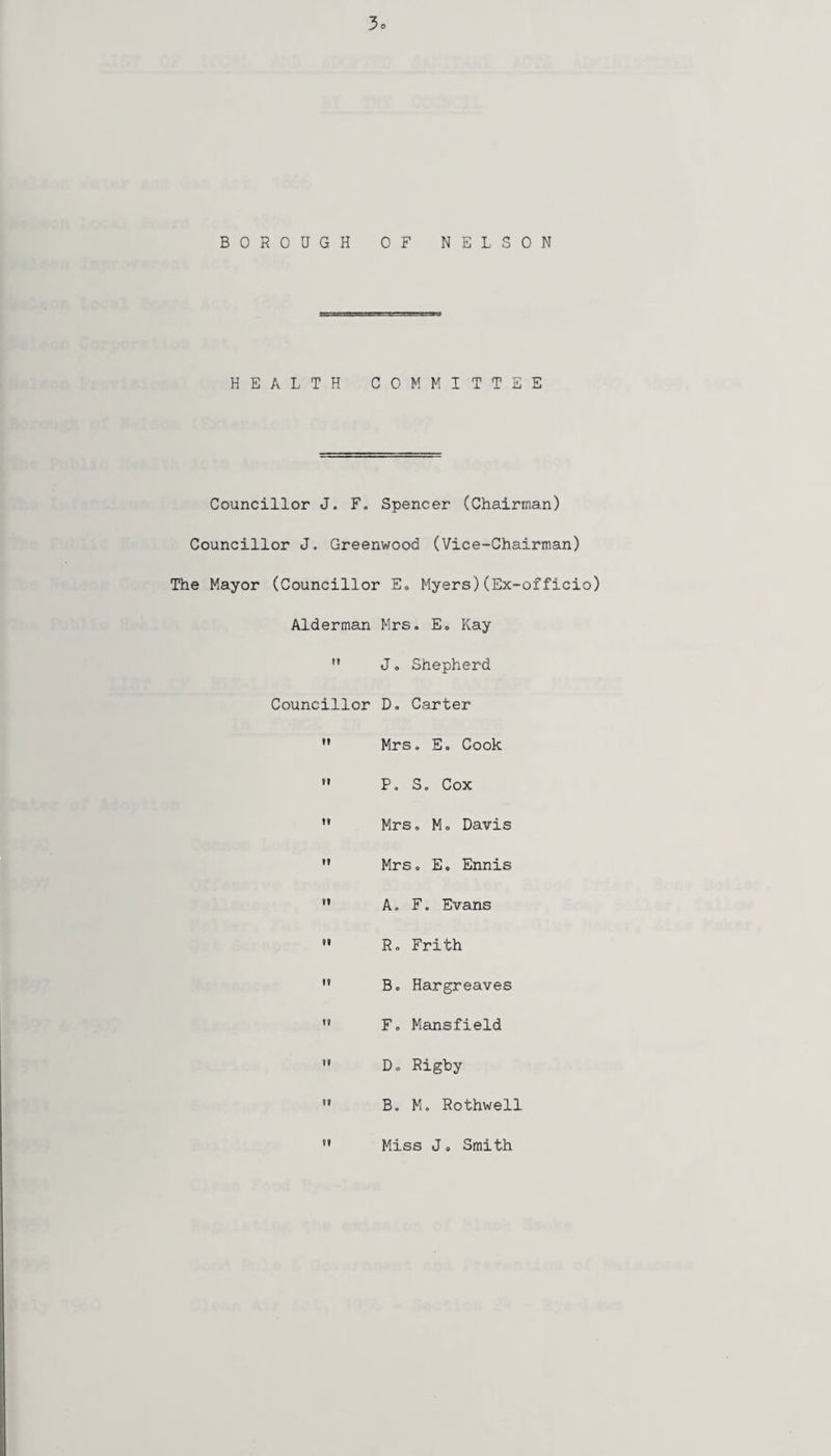BOROUGH OF NELSON HEALTH COMMITTEE Councillor J. F. Spencer (Chairman) Councillor J. Greenwood (Vice-Chairman) The Mayor (Councillor E. Myers)(Ex-officio) Alderman Mrs. E. Kay M J. Shepherd Councillor D. Carter  Mrs. E. Cook  P. S. Cox M Mrs. M. Davis  Mrs. E. Ennis  A. F. Evans  R. Frith  Bo Hargreaves  F. Mansfield ” D. Rigby u B. M. Rothwell ” Miss J. Smith
