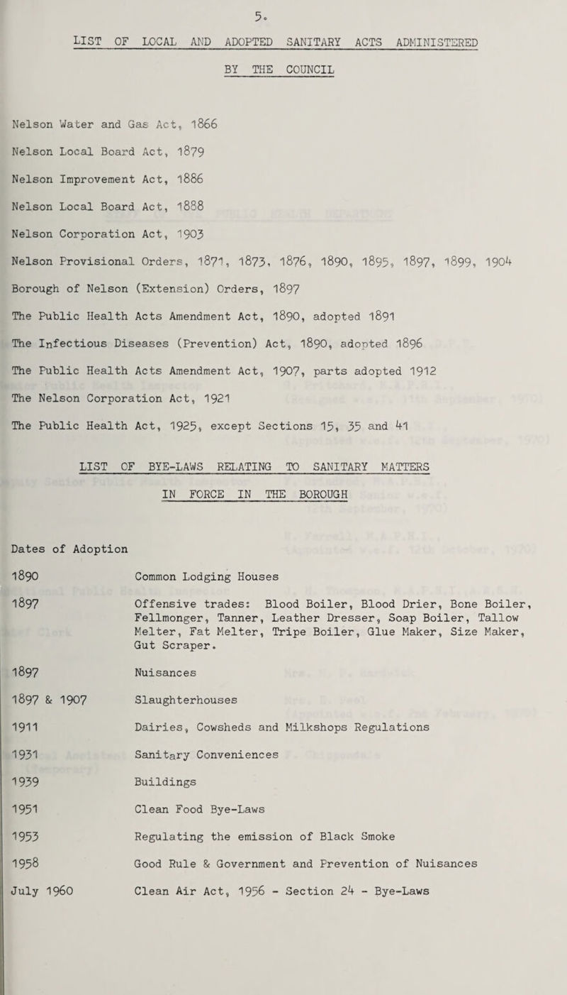 5° LIST OF LOCAL AND ADOPTED SANITARY ACTS ADMINISTERED BY THE COUNCIL Nelson Water and Gas Act, 1866 Nelson Local Board Act, 1879 Nelson Improvement Act, 1886 Nelson Local Board Act, ^888 Nelson Corporation Act, 1903 Nelson Provisional Orders, l8?1, 1873. 1876, 1890, 1895? 1897* 1899, 1904 Borough of Nelson (Extension) Orders, 1897 The Public Health Acts Amendment Act, 1890, adopted 1891 The Infectious Diseases (Prevention) Act, 1890, adopted 1896 The Public Health Acts Amendment Act, 190?, parts adopted 1912 The Nelson Corporation Act, 1921 The Public Health Act, 1925s except Sections 15, 35 and 4l LIST OF BYE-LAWS RELATING TO SANITARY MATTERS IN FORCE IN THE BOROUGH Dates of Adoption 1890 1897 1897 1897 & 1907 1911 1931 1939 1951 1953 1958 July i960 Common Lodging Houses Offensive trades: Blood Boiler, Blood Drier, Bone Boiler, Fellmonger, Tanner, Leather Dresser, Soap Boiler, Tallow Melter, Fat Melter, Tripe Boiler, Glue Maker, Size Maker, Gut Scraper. Nuisances Slaughterhouses Dairies, Cowsheds and Milkshops Regulations Sanitary Conveniences Buildings Clean Food Bye-Laws Regulating the emission of Black Smoke Good Rule & Government and Prevention of Nuisances Clean Air Act, 1956 - Section 24 - Bye-Laws
