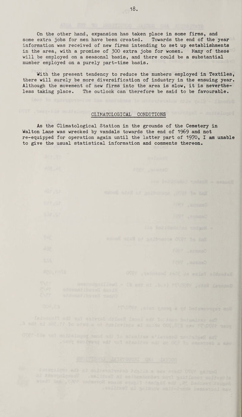 On the other hand, expansion has taken place in some firms, and some extra jobs for men have been created. Towards the end of the year information was received of new firms intending to set up establishments in the area, with a promise of 300 extra jobs for women. Many of these will be employed on a seasonal basis, and there could be a substantial number employed on a purely part-time basis. With the present tendency to reduce the numbers employed in Textiles, there will surely be more diversification of industry in the ensuing year. Although the movement of new firms into the area is slow, it is neverthe¬ less taking place. The outlook can therefore be said to be favourable. CLIMATOLOGICAL CONDITIONS As the Climatological Station in the grounds of the Cemetery in Walton Lane was wrecked by vandals towards the end of 1969 and not re-equipped for operation again until the latter part of 1970, I am unable to give the usual statistical information and comments thereon.