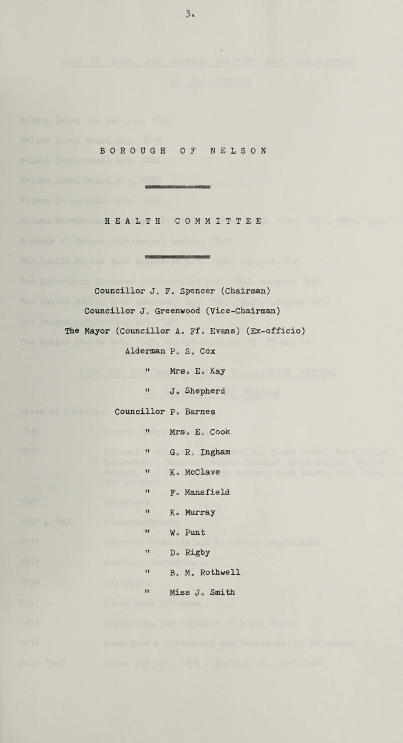 HEALTH COMMITTEE Councillor J. F, Spencer (Chairman) Councillor J„ Greenwood (Vice-Chairman) The Mayor (Councillor A» Ffo Evans) (Ex-officio) Alderman P„ S„ Cox Mrso Eo Kay Jo Shepherd Councillor p0 Barnes Mrso E„ Cook G„ R« Ingham Ko McClave Fo Mansfield Ko Murray Wo Punt Do Rigby Be M. Rothwe11 Miss Jo Smith