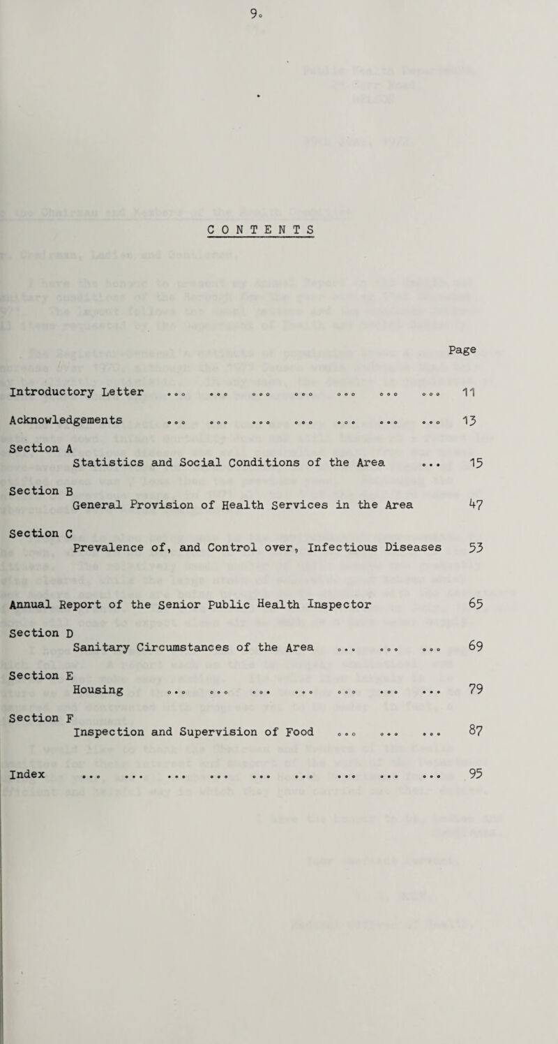 CONTENTS Page Introductory Letter Acknowledgements Section A oo 900 o o o ooo oeo oeo ooo o o o ooo ooo ooo ooo Statistics and Social Conditions of the Area Section B General Provision of Health Services in the Area Section C 13 13 47 Prevalence of, and Control over, Infectious Diseases 53 Annual Report of the Senior Public Health Inspector Section D Sanitary Circumstances of the Area Section E Housing 0 9 0 090 009 990 090 Section F Inspection and Supervision of Food 0.0 o 65 69 79 87 Index 95
