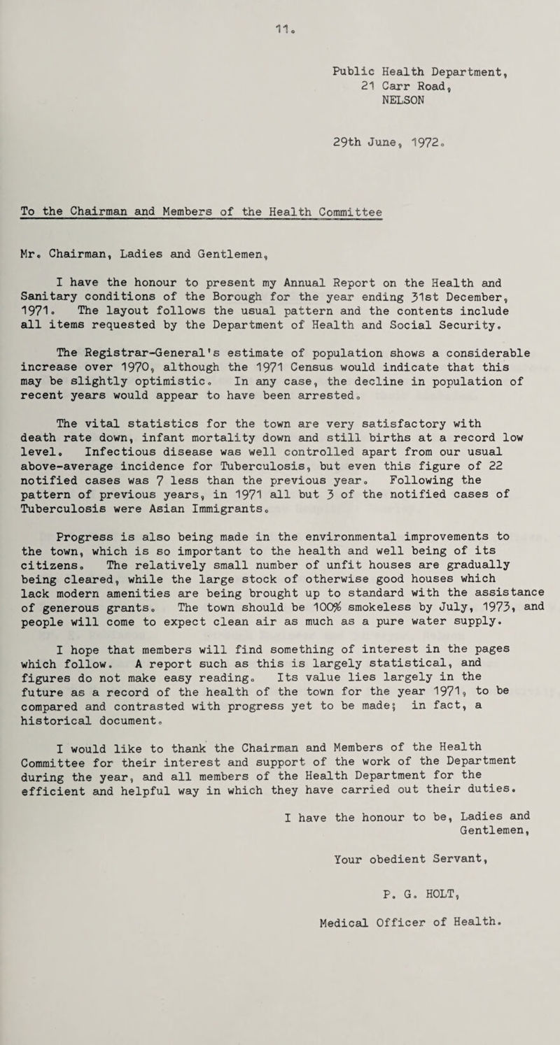 Public Health Department, 21 Carr Road, NELSON 29th June, 1972. To the Chairman and Members of the Health Committee Mr. Chairman, Ladies and Gentlemen, I have the honour to present my Annual Report on the Health and Sanitary conditions of the Borough for the year ending 31st December, 1971* The layout follows the usual pattern and the contents include all items requested by the Department of Health and Social Security,, The Registrar-General’s estimate of population shows a considerable increase over 1970, although the 1971 Census would indicate that this may be slightly optimistic„ In any case, the decline in population of recent years would appear to have been arrested. The vital statistics for the town are very satisfactory with death rate down, infant mortality down and still births at a record low level. Infectious disease was well controlled apart from our usual above-average incidence for Tuberculosis, but even this figure of 22 notified cases was 7 less than the previous year. Following the pattern of previous years, in 1971 all but 3 of the notified cases of Tuberculosis were Asian Immigrants. Progress is also being made in the environmental improvements to the town, which is so important to the health and well being of its citizens. The relatively small number of unfit houses are gradually being cleared, while the large stock of otherwise good houses which lack modern amenities are being brought up to standard with the assistance of generous grants. The town should be 100% smokeless by July, 1973» and people will come to expect clean air as much as a pure water supply. I hope that members will find something of interest in the pages which follow. A report such as this is largely statistical, and figures do not make easy reading. Its value lies largely in the future as a record of the health of the town for the year 1971? to be compared and contrasted with progress yet to be made; in fact, a historical document. I would like to thank the Chairman and Members of the Health Committee for their interest and support of the work of the Department during the year, and all members of the Health Department for the efficient and helpful way in which they have carried out their duties. I have the honour to be, Ladies and Gentlemen, Your obedient Servant, P. G. HOLT, Medical Officer of Health.