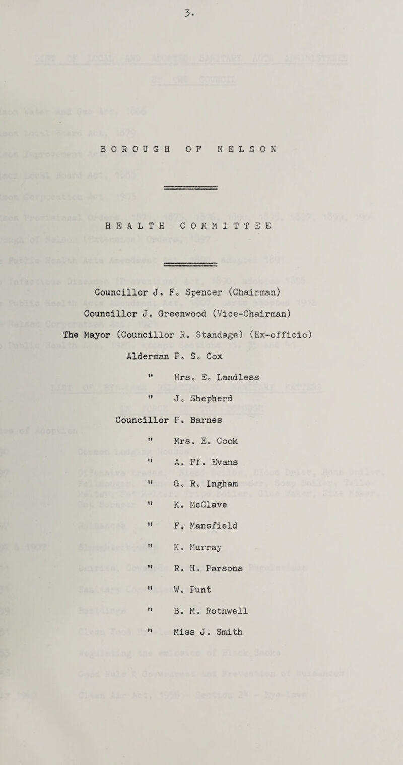 BOROUGH OF NELSON HEALTH COMMITTEE Councillor J. F„ Spencer (Chairman) Councillor J. Greenwood (Vice-Chairman) The Mayor (Councillor Ro Standage) (Ex-officio) Alderman Po S» Cox  Mrso Eo Landless  J. Shepherd Councillor P. Barnes ” Mrs« Eo Cook  A. Ff. Evans  G. Ro Ingham u Ko McClave  Fo Mansfield ” K o Murray  Ro Ho Parsons  Wo Punt  Bo Mo Rothwell ” Miss Jo Smith