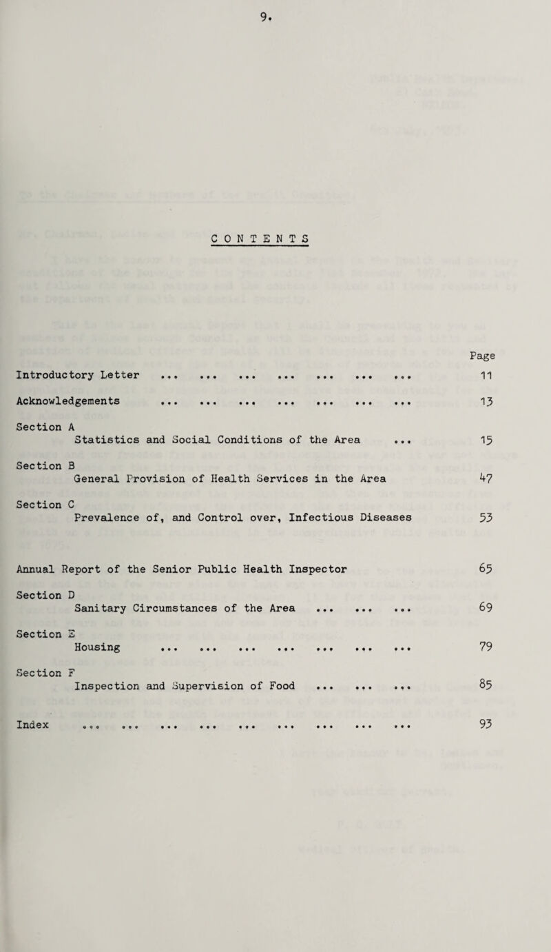 CONTENTS Introductory Letter . Acknowledgements «•. ••« «.« •«♦ •.. • • • . • • Section A Statistics and Social Conditions of the Area ... Section B General Provision of Health Services in the Area Section C Prevalence of, and Control over, Infectious Diseases Page 11 13 15 47 53 Annual Report of the Senior Public Health Inspector Section D Sanitary Circumstances of the Area Section Housing • • • • • p • • • • • Section F Inspection and Supervision of Food ... • * • • « Index OOO O © O O • • ••• • » • 0 © • • • 65 69 79 85 93