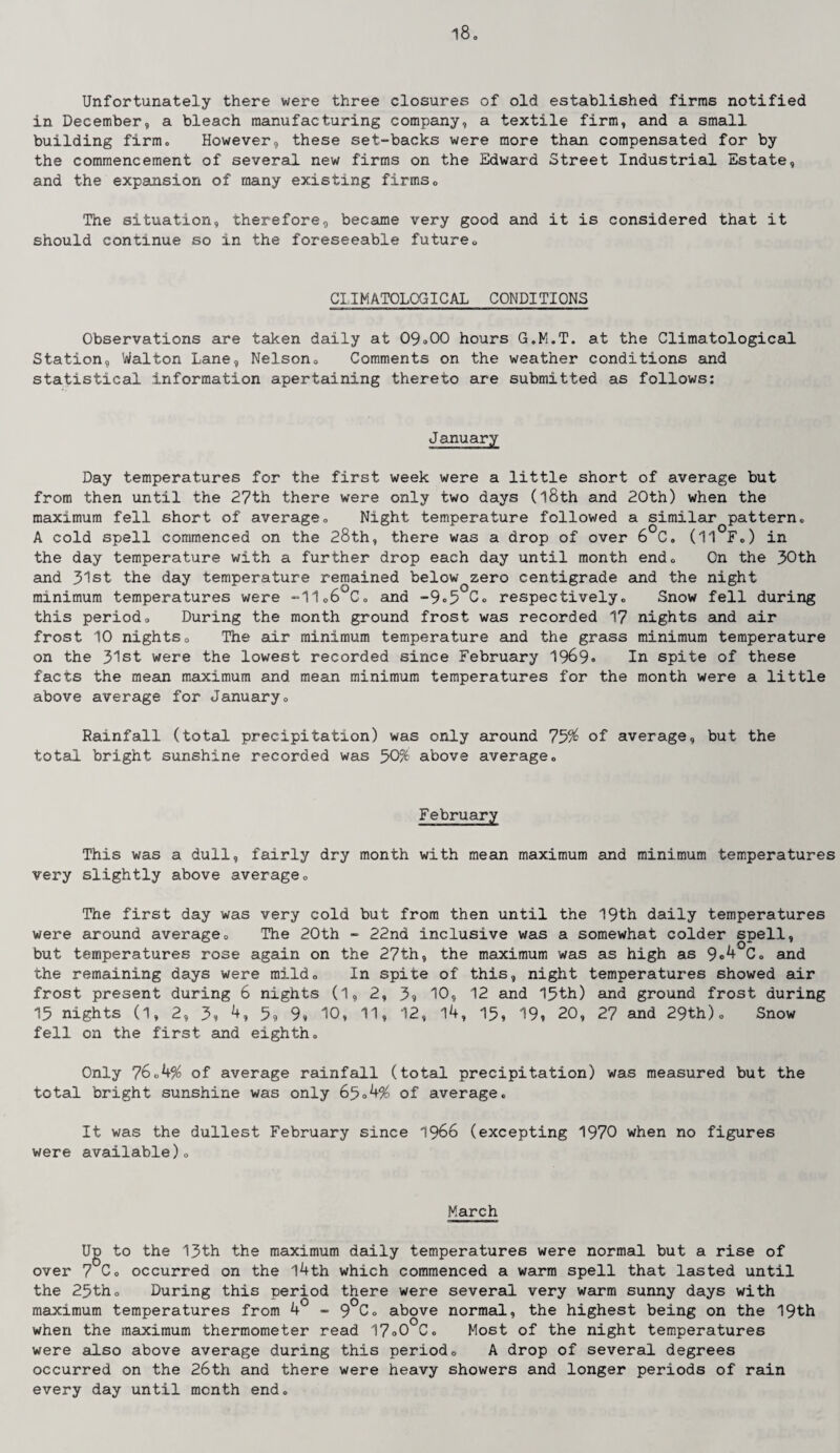 l8o Unfortunately there were three closures of old established firms notified in December, a bleach manufacturing company, a textile firm, and a small building firm. However, these set-backs were more than compensated for by the commencement of several new firms on the Edward Street Industrial Estate, and the expansion of many existing firms0 The situation, therefore, became very good and it is considered that it should continue so in the foreseeable futureo CLIMATOLOGICAL CONDITIONS Observations are taken daily at 09*00 hours G.M.T. at the Climatological Station, Walton Lane, Nelson* Comments on the weather conditions and statistical information apertaining thereto are submitted as follows: January Day temperatures for the first week were a little short of average but from then until the 27th there were only two days (l8th and 20t'n) when the maximum fell short of average□ Night temperature followed a similar pattern., A cold spell commenced on the 28th, there was a drop of over 6 C. (11 F.) in the day temperature with a further drop each day until month end* On the 30th and 31st the day temperature remained below zero centigrade and the night minimum temperatures were -11*6 Co and -9»5 C* respectivelyo Snow fell during this period* During the month ground frost was recorded 17 nights and air frost 10 nightso The air minimum temperature and the grass minimum temperature on the 31st were the lowest recorded since February 1969* In spite of these facts the mean maximum and mean minimum temperatures for the month were a little above average for January„ Rainfall (total precipitation) was only around 75% of average, but the total bright sunshine recorded was 50% above average0 February This was a dull, fairly dry month with mean maximum and minimum temperatures very slightly above average* The first day was very cold but from then until the 19th daily temperatures were around average* The 20th - 22nd inclusive was a somewhat colder spell, but temperatures rose again on the 27th, the maximum was as high as 9«4 Co and the remaining days were mildo In spite of this, night temperatures showed air frost present during 6 nights (1, 2, 39 10, 12 and 15th) and ground frost during 15 nights (1, 2, 3? 4, 59 9, 10, 11, 12, 14, 15, 19, 20, 27 and 29th)* Snow fell on the first and eighth* Only 76*4% of average rainfall (total precipitation) was measured but the total bright sunshine was only 65*4% of average* It was the dullest February since 1966 (excepting 1970 when no figures were available)* March Ug to the 13th the maximum daily temperatures were normal but a rise of over 7 C* occurred on the l4th which commenced a warm spell that lasted until the 25th* During this period there were several very warm sunny days with maximum temperatures from 4° - 9°C* above normal, the highest being on the 19th when the maximum thermometer read 17*0 C* Most of the night temperatures were also above average during this period* A drop of several degrees occurred on the 26th and there were heavy showers and longer periods of rain every day until month end.