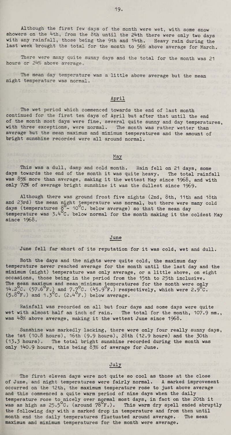 Although the first few days of the month were wet, with some snow showers on the 4 th, from the 8th until the 24th there were only two days with any rainfall, those being the 9th and 14th. Heavy rain during the last week brought the total for the month to 56% above average for March. There were many quite sunny days and the total for the month was 21 hours or 24% above average. The mean day temperature was a little above average but the mean night temperature was normal. April The wet period which commenced towards the end of last month continued for the first ten days of April but after that until the end of the month most days were fine, several quite sunny and day temperatures, with three exceptions, were normal. The month was rather wetter than average but the mean maximum and minimum temperatures and the amount of bright sunshine recorded were all around normal. May This was a dull, damp and cold month. Rain fell on 21 days, some days towards the end of the month it was quite heavy. The total rainfall was 85% more than average, making it the wettest May since 1968, and with only 72% of average bright sunshine it was the dullest since 1969. Although there was ground frost five nights (2nd, 8th, 11th and l8th and 23rd) the mean night temperature was normal, but there were many cold days (temperatures 8 - 10°C. below average) so that the mean day temperature was 3.4 C. below normal for the month making it the coldest May since 1968. June June fell far short of its reputation for it was cold, wet and dull. Both the days and the nights were quite cold, the maximum day temperature never reached average for the month until the last day and the minimum (night) temperature was only average, or a little above, on eight occasions, those being in the period from the 15th to 25th inclusive. The mean maximum and mean minimum temperatures for the month were only 14.2°C. (57o6°F.) and 7°7°C. (45.9°F.) respectively, which were 2.9°C. (5o8°F.) and 1o3°C. (2.4 F.) below average. Rainfall was recorded on all but four days and some days were quite wet with almost half an inch of rain. The total for the month, 107.9 mm., was 48% above average, making it the wettest June since 1968. Sunshine was markedly lacking, there were only four really sunny days, the 1st (10.8 hours), l6th (9*9 hours), 28th (12.9 hours) and the 30th (13»3 hours). The total bright sunshine recorded during the month was only 140.9 hours, this being 83% of average for June. July The first eleven days were not quite so cool as those at the close of June, and night temperatures were fairly normal. A marked improvement occurred on the 12th, the maximum temperature rose to just above average and this commenced a quite warm period of nine days when the daily temperature rose to nicely over normal most days, in fact on the 20th it was as high as 25.5°C. (around 78°F.). This warm dry spell ended abruptly the following day with a marked drop in temperature and from then until month end the daily temperatures fluctuated around average. The mean maximum and minimum temperatures for the month were average.