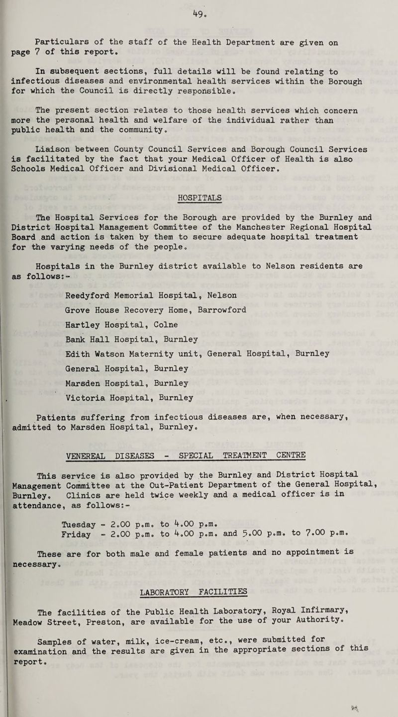 Particulars of the staff of the Health Department are given on page 7 of this report. In subsequent sections, full details will be found relating to infectious diseases and environmental health services within the Borough for which the Council is directly responsible. The present section relates to those health services which concern more the personal health and welfare of the individual rather than public health and the community. Liaison between County Council Services and Borough Council Services is facilitated by the fact that your Medical Officer of Health is also Schools Medical Officer and Divisional Medical Officer. HOSPITALS The Hospital Services for the Borough are provided by the Burnley and District Hospital Management Committee of the Manchester Regional Hospital Board and action is taken by them to secure adequate hospital treatment for the varying needs of the people. Hospitals in the Burnley district available to Nelson residents are as follows;- Reedyford Memorial Hospital, Nelson Grove House Recovery Home, Barrowford Hartley Hospital, Colne Bank Hall Hospital, Burnley Edith Watson Maternity unit, General Hospital, Burnley General Hospital, Burnley Marsden Hospital, Burnley Victoria Hospital, Burnley Patients suffering from infectious diseases are, when necessary, admitted to Marsden Hospital, Burnley. VENEREAL DISEASES - SPECIAL TREATMENT CENTRE This service is also provided by the Burnley and District Hospital Management Committee at the Out-Patient Department of the General Hospital, Burnley. Clinics are held twice weekly and a medical officer is in attendance, as follows - Tuesday - 2.00 p.m, to 4.00 p.m. Friday - 2.00 p.m. to 4.00 p.m. and 5.00 p.m. to 7.00 p.m. These sire for both msile and female patients and no appointment is necessary. LABORATORY FACILITIES The facilities of the Public Health Laboratory, Royal Infirmary, Meadow Street, Preston, are available for the use of your Authority. Ssimples of water, milk, ice-cream, etc., were submitted for examination emd the results are given in the appropriate sections of this report.