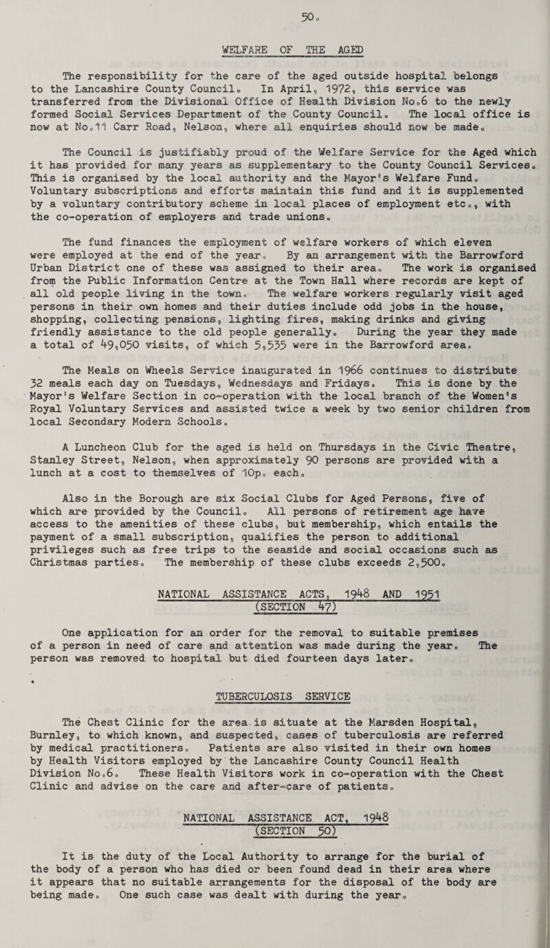 WELFARE OF THE AGED The responsibility for the care of the aged outside hospital belongs to the Lancashire County Council» In April, 1972, this service was transferred from the Divisional Office of Health Division No06 to the newly formed Social Services Department of the County Council0 The local office is now at Nooll Carr Road, Nelson, where all enquiries should now be made0 The Council is justifiably proud of the Welfare Service for the Aged which it has provided for many years as supplementary to the County Council Services» This is organised by the local authority and the Mayor's Welfare Fund„ Voluntary subscriptions and efforts maintain this fund and it is supplemented by a voluntary contributory scheme in local places of employment etc0, with the co-operation of employers and trade unions„ The fund finances the employment of welfare workers of which eleven were employed at the end of the year0 By an arrangement with the Barrowford Urban District one of these was assigned to their area,, The work is organised from the Public Information Centre at the Town Hall where records are kept of all old people living in the town„ The welfare workers regularly visit aged persons in their own homes and their duties include odd jobs in the house, shopping, collecting pensions, lighting fires, making drinks and giving fx'iendly assistance to the old people generally. During the year they made a total of 49,050 visits, of which 5,535 were in the Barrowford area*, The Meals on Wheels Service inaugurated in 1966 continues to distribute 32 meals each day on Tuesdays, Wednesdays and Fridays« This is done by the Mayor's Welfare Section in co-operation with the local branch of the Women's Royal Voluntary Services and assisted twice a week by two senior children from local Secondary Modern Schools0 A Luncheon Club for the aged is held on Thursdays in the Civic Theatre, Stanley Street, Nelson, when approximately 90 persons are provided with a lunch at a cost to themselves of 10po each„ Also in the Borough are six Social Clubs for Aged Persons, five of which are provided by the Councilo All persons of retirement age have access to the amenities of these clubs, but membership, which entails the payment of a small subscription, qualifies the person to additional privileges such as free trips to the seaside and social occasions such as Christmas parties<> The membership of these clubs exceeds 2,500» NATIONAL ASSISTANCE ACTS, 1948 AND 1951 ~ (section ~ W) One application for an order for the removal to suitable premises of a person in need of care and attention was made during the yearc The person was removed to hospital but died fourteen days later= TUBERCULOSIS SERVICE The Chest Clinic for the area.is situate at the Marsden Hospital, Burnley, to which known, and suspected, cases of tuberculosis are referred by medical practitioners,, Patients are also visited in their own homes by Health Visitors employed by the Lancashire County Council Health Division Noc60 These Health Visitors work in co-operation with the Chest Clinic and advise on the care and after-care of patients0 NATIONAL ASSISTANCE ACT, 1948 (SECTION 50) ’ It is the duty of the Local Authority to arrange for the burial of the body of a person who has died or been found dead in their area where it appears that no suitable arrangements for the disposal of the body are being made<, One such case was dealt with during the year®