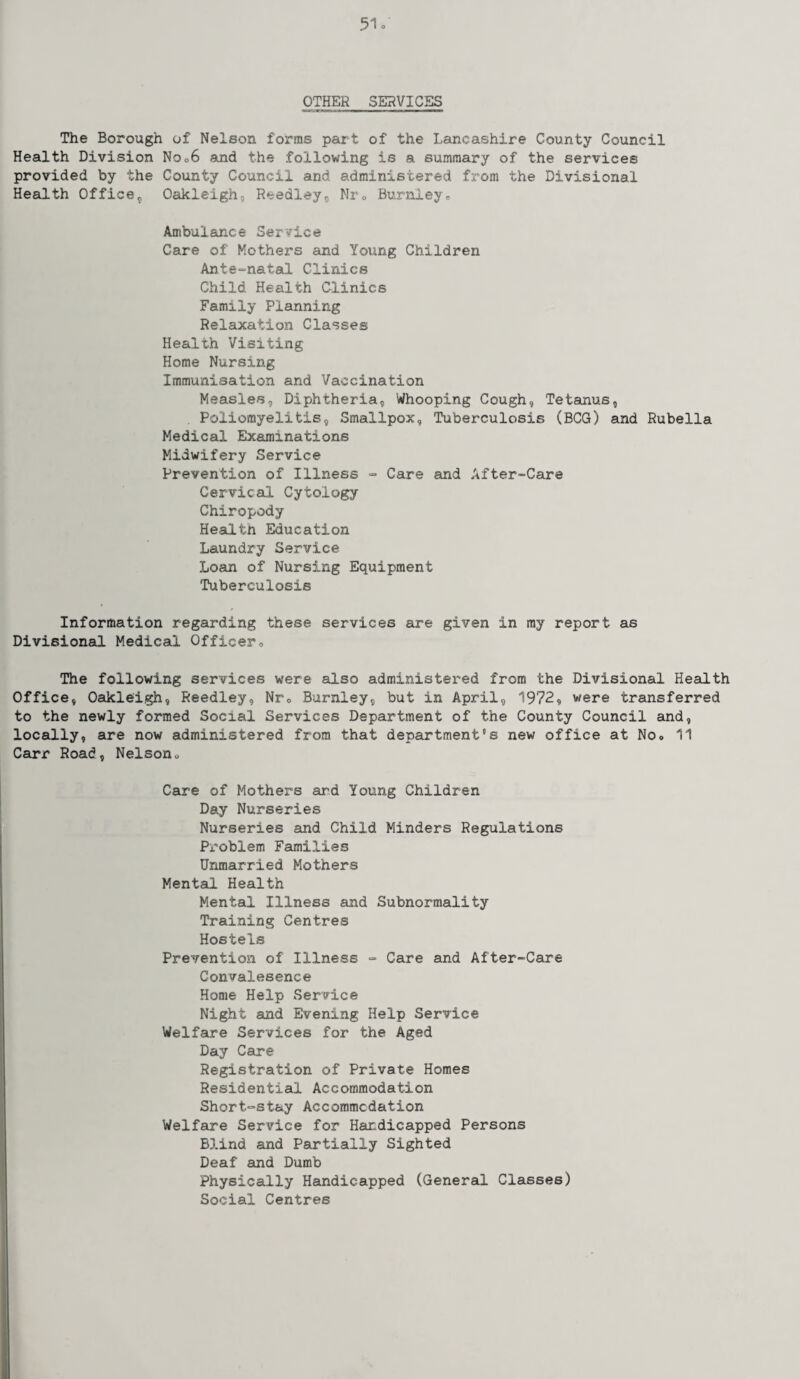 OTHER SERVICES The Borough of Nelson forms part of the Lancashire County Council Health Division No ,6 and the following is a summary of the services provided by the County Council and administered from the Divisional Health Office, Oakleigh, Reedley, Nr, Burnley., Ambulance Service Care of Mothers and Young Children Ante-natal Clinics Child Health Clinics Family Planning Relaxation Classes Health Visiting Home Nursing Immunisation and Vaccination Measles, Diphtheria, Whooping Cough, Tetanus, Poliomyelitis, Smallpox, Tuberculosis (BCG) and Rubella Medical Examinations Midwifery Service Prevention of Illness - Care and After-Care Cervical Cytology Chiropody Health Education Laundry Service Loan of Nursing Equipment Tuberculosis Information regarding these services are given in my report as Divisional Medical Officer, The following services were also administered from the Divisional Health Office, Oakleigh, Reedley, Nr, Burnley, but in April, 1972, were transferred to the newly formed Social Services Department of the County Council and, locally, are now administered from that department's new office at No, 11 Carr Road, Nelson, Care of Mothers ard Young Children Day Nurseries Nurseries and Child Minders Regulations Problem Families Unmarried Mothers Mental Health Mental Illness and Subnormality Training Centres Hostels Prevention of Illness - Care and After-Care Convalesence Home Help Service Night and Evening Help Service Welfare Services for the Aged Day Care Registration of Private Homes Residential Accommodation Short^stay Accommodation Welfare Service for Handicapped Persons Blind and Partially Sighted Deaf and Dumb Physically Handicapped (General Classes) Social Centres