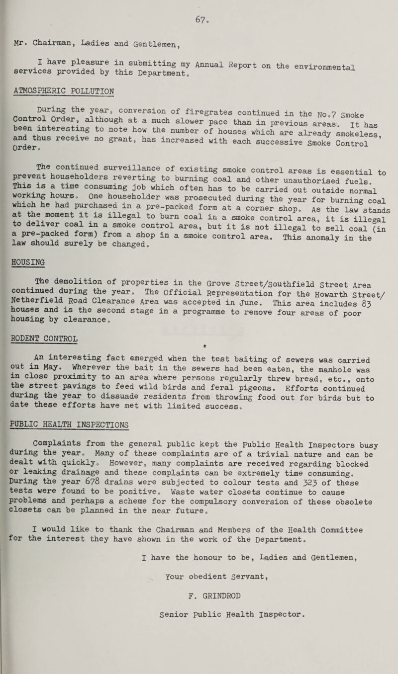 Mr. Chairman, Ladies and Gentlemen, I have pleasure in submitting my Annual Report services provided by this Department. on the environmental ATMOSPHERIC POLLUTION During the year, conversion of firegrates continued in the No .7 Smoke Control Order, although at a much slower pace than in previous areas, it has been interesting to note how the number of houses which are already smokeless and thus receive no grant, has increased with each successive smoke Control Qv?r o The continued surveillance of existing smoke control areas is essential to prevent householders reverting to burning coal and other unauthorised fuels. This is a time consuming job which often has to be carried out outside normal working hours. One householder was prosecuted during the year for burning coal which he had purchased in a pre-packed form at a corner shop. As the law stands at the moment it is illegal to burn coal in a smoke control area, it is illegal to deliver coal in a smoke control area, but it is not illegal to sell coal (in a pre-packed form) from a shop in a smoke control area. This anomaly in the law should surely be changed. HOUSING The demolition of properties in the Grove Street/Southfield Street Area continued during the year. The Official Representation for the Howarth Street/ Netherfield Road Clearance Area was accepted in June. This area includes 83 houses and is the second stage in a programme to remove four areas of poor housing by clearance. RODENT CONTROL — — ■ ■ » An interesting fact emerged when the test baiting of sewers was carried out in May. Wherever the bait in the sewers had been eaten, the manhole was in close proximity to an area where persons regularly threw bread, etc., onto the street pavings to feed wild birds and feral pigeons. Efforts continued during the year to dissuade residents from throwing food out for birds but to date these efforts have met with limited success. PUBLIC HEALTH INSPECTIONS Complaints from the general public kept the public Health Inspectors busy during the year. Many of these complaints are of a trivial nature and can be dealt with quickly. However, many complaints are received regarding blocked or leaking drainage and these complaints can be extremely time consuming. During the year 678 drains were subjected to colour tests and 323 of these tests were found to be positive. Waste water closets continue to cause problems and perhaps a scheme for the compulsory conversion of these obsolete closets can be planned in the near future. I would like to thank the Chairman and Members of the Health Committee for the interest they have shown in the work of the Department. I have the honour to be, Ladies and Gentlemen, Your obedient servant, F. GRINDROD Senior public Health inspector.