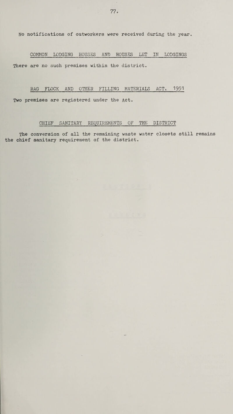 No notifications of outworkers were received during the year. COMMON LODGING HOUSES AND HOUSES LET IN LODGINGS There are no such premises within the district. RAG FLOCK AND OTHER FILLING MATERIALS ACT, 1951 Two premises are registered under the Act. CHIEF SANITARY REQUIREMENTS OF THE DISTRICT The conversion of all the remaining waste water closets still remains the chief sanitary requirement of the district.