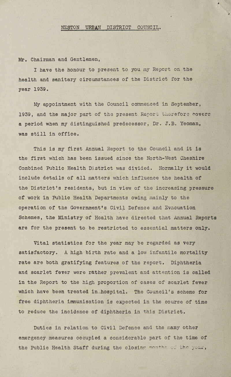 NESTON URBAN DISTRICT COUNCIL. Mr. Chairman and Gentlemen, I have the honour to present to you my Report on the health and sanitary circumstances of the District for the year 1939. My appointment with the Council commenced in September, 1939, and the major part of the present. Report therefore eoverc a period when my distinguished predecessor, Dr. J.B. Yeoman, was still in office. This is my first Annual Report to the Council and it is the first which has been issued since the North-West Cheshire Combined Public Health District was divided. Normally it would include details of all matters which influence the health of the District's residents., but in view of the increasing pressure of work in Public Health Departments owing mainly to the operation of the Government's Civil Defence and Evacuation Schemes, the Ministry of Health have directed that Annual Report are for the present to be restricted to essential matters only. Vital statistics for the year may be regarded as very satisfactory. A high birth rate and a low infantile mortality rate are both gratifying features of the report. Diphtheria and scarlet fever were rather prevalent and attention is called in the Report to the high proportion of cases of scarlet fever which have been treated in..hospital. The Council's scheme for free diphtheria immunisation is expected in the course of time to reduce the incidence of diphtheria in this District. Duties in relation to Civil Defence and the many other emergency measures occupied a considerable part of the time of the Public Health Staff during the closing won+hr of the juar,