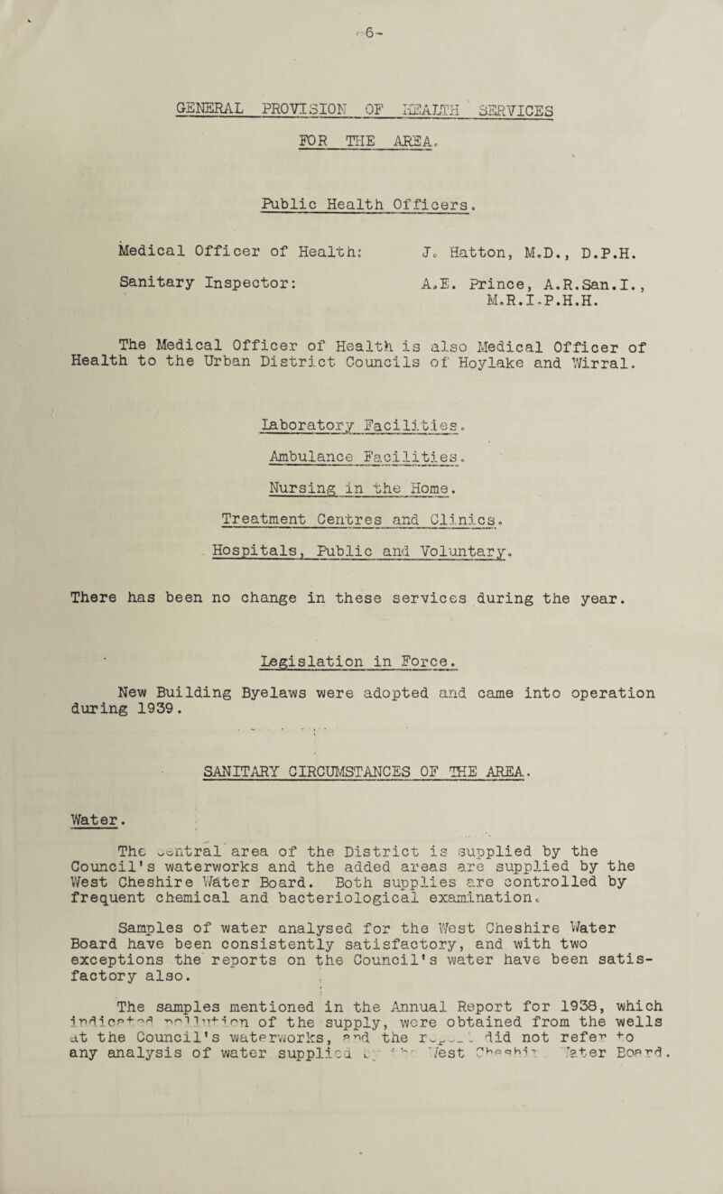 r: 6 ~ GENERAL PROVISION OF HEALTH SERVICES FOR THE AREA., Public Health Officers. Medical Officer of Health: J« Hatton, M.D., D.P.H. Sanitary Inspector: A.E. Prince, A.R.San.I., M.R.I-P.H.H. The Medical Officer of Health is also Medical Officer of Health to the Urban District Councils of Hoylake and Wirral. laboratory Facilities. ■Ambulance Facilities Nursing in the Home. Treatment Centres and Clinics. Hospitals, Public and Voluntary. There has been no change in these services during the year. Legislation in Force. New Building Byelaws were adopted and came into operation during 1939. SANITARY CIRCUMSTANCES OF THE AREA, Water. The central area of the District is supplied by the Council’s waterworks and the added areas are supplied by the West Cheshire Water Board. Both supplies are controlled by frequent chemical and bacteriological examination• Samples of water analysed for the West Cheshire Water Board have been consistently satisfactory, and with two exceptions the reports on the Council’s water have been satis¬ factory also. ’ The samples mentioned in the Annual Report for 1938, which indicated nm.Tn+ion of the supply, were obtained from the wells at the Council’s waterworks, e^d the did not refe^ *0 any analysis of water supplied L West Ch'=c>h''T. later Eoerd.