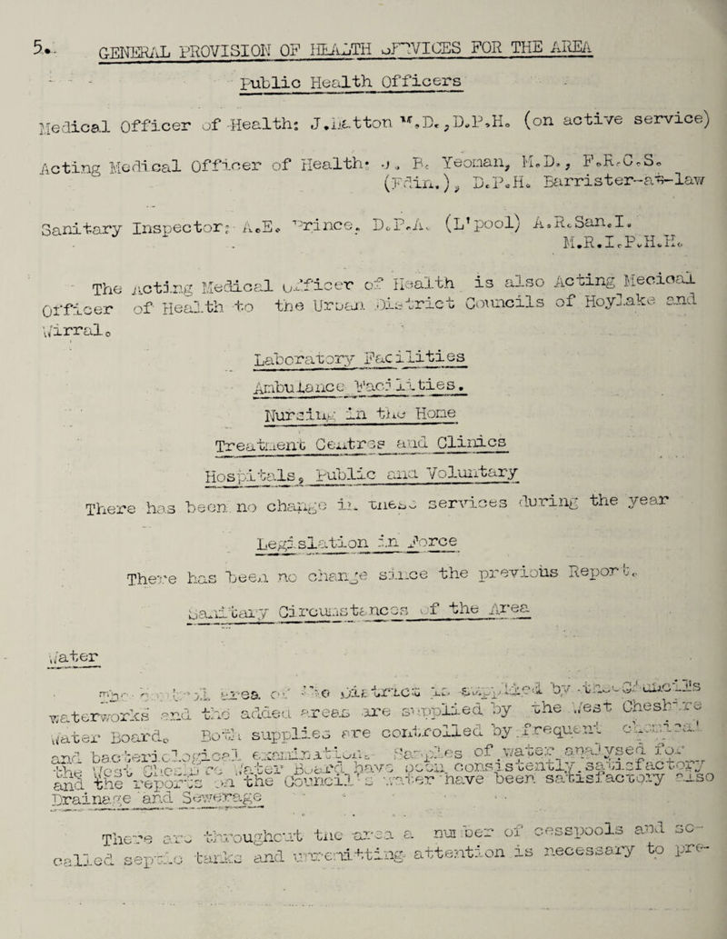 public Health Officers Medical Officer of-Health; J.Hatton U»D»PD„P»Ho (on active service) feting Medical Officer of Health* .j * Be Yeoman, HaD., F*RrG«So (pdin.) 9 DcPcHo Barrister-at-lay/ n\ OcX nitary Insnector;-- A®E* 13rince, (L’pooly A Ah SancI» M.R.IePvH.E. The noting Medical officer of Health is also Acting Mecioal Officer of Health to the Urean .District Councils of Hoylake and \/irral0 A.:: t Laboratory Facilities Ambulance Paco iities. Nurs lug in the Home Treatment Centres and Clinics Hospitalsg public ana Voluntary There has been no change in tnesc services during the year Legislation in force There has been no change since the previous Report-<. nanitary Circuitstancos of the Area pater r . 1:° j,L area or .......... ,f,4 v . Pda trie t 4s applied by. .,ti^e_Gif‘u6px3!s •waterworks end the added areas -are supplied oy the Uest Chesb -.re -- ^ 1 /,v 'nl 'i •a - O i •— v a,.. water Boards Both supplies are controlled by:frequent and the repc Drainage and 3overage There are throughout- tne -arsa a pm foe? of cesspools and so- called sepiio /tanks and unrerdtting. attention is necessary to pre-