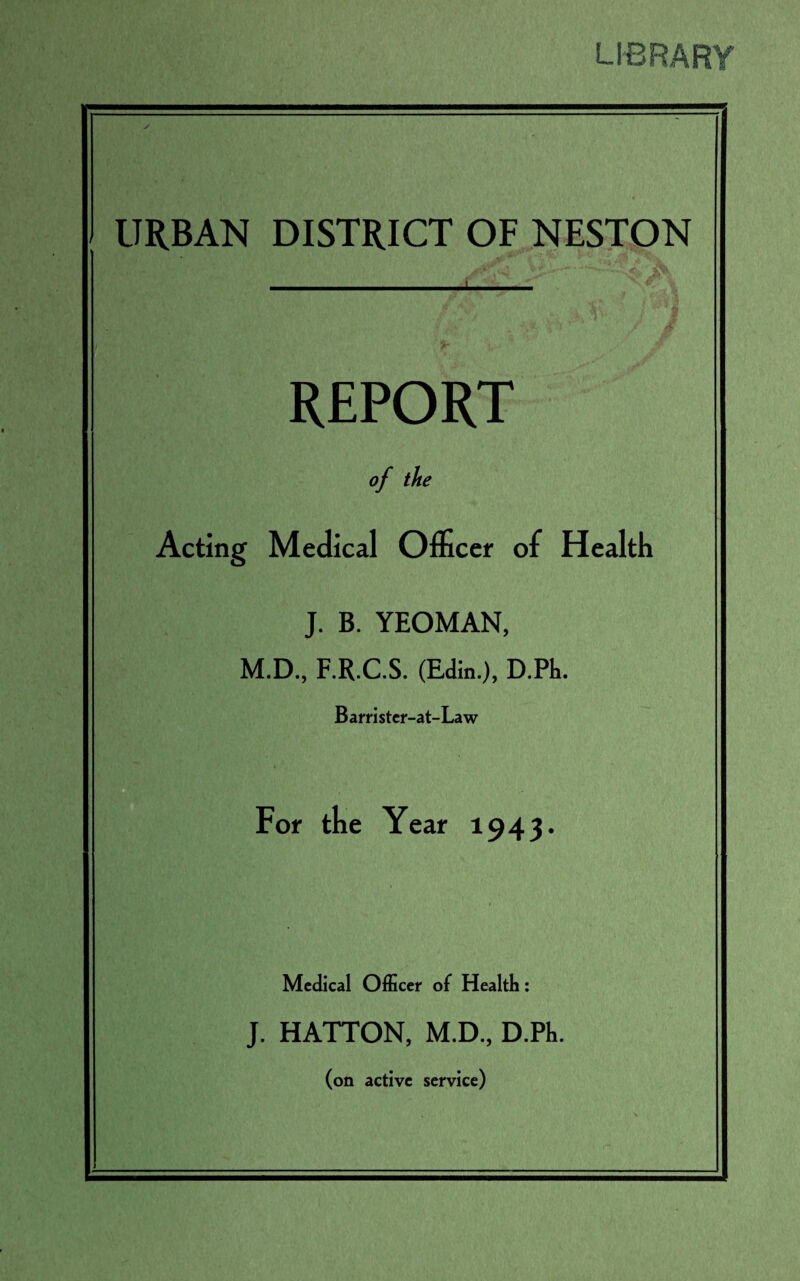 LIBRARY ✓ URBAN DISTRICT OF NESTON . REPORT of the Acting Medical Officer of Health J. B. YEOMAN, M.D., F.R.C.S. (Edin.), D.Ph. Barrister-at-Law For the Year 1943. Medical Officer of Health: J. HATTON, M.D, D.Ph. (on active service)