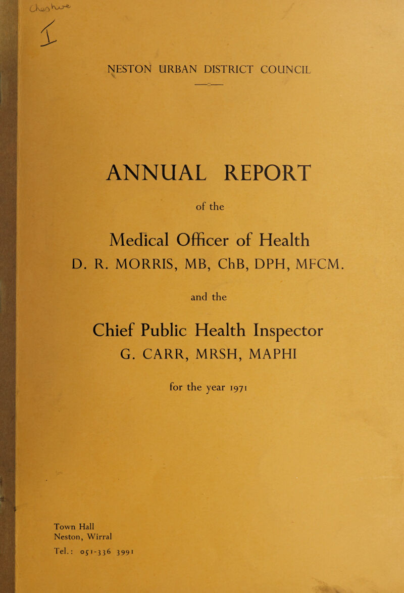 (J^Vvo-s^ NESTON URBAN DISTRICT COUNCIL ANNUAL REPORT of the Medical Officer of Health D. R. MORRIS, MB, ChB, DPH, MFCM. and the Chief Public Health Inspector G. CARR, MRSH, MAPHI for the year 1971 Town Hall Neston, Wirral Tel.: 0^1-336 3991